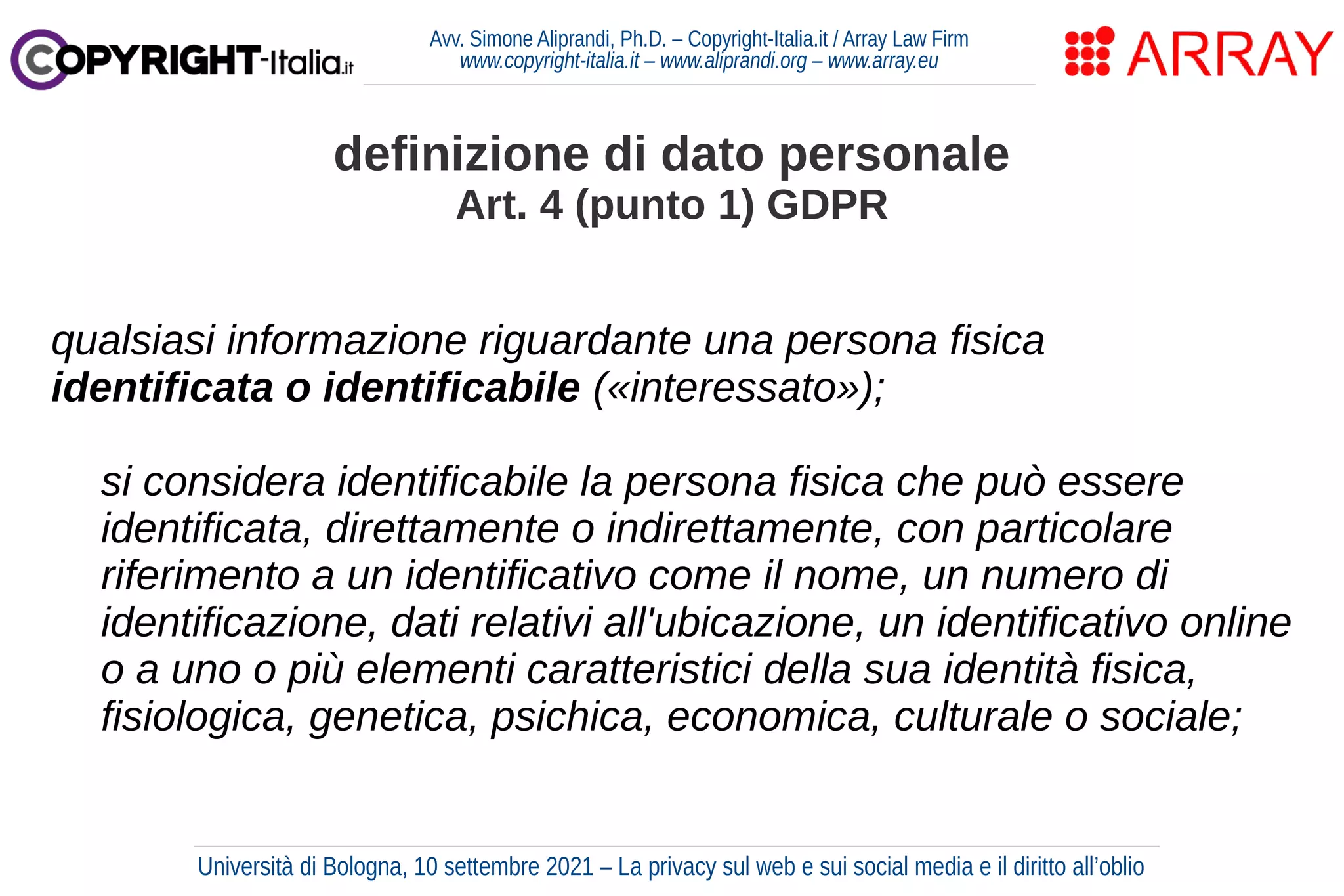 Avv. Simone Aliprandi, Ph.D. – Copyright-Italia.it / Array Law Firm
www.copyright-italia.it – www.aliprandi.org – www.array.eu
qualsiasi informazione riguardante una persona fisica
identificata o identificabile («interessato»);
si considera identificabile la persona fisica che può essere
identificata, direttamente o indirettamente, con particolare
riferimento a un identificativo come il nome, un numero di
identificazione, dati relativi all'ubicazione, un identificativo online
o a uno o più elementi caratteristici della sua identità fisica,
fisiologica, genetica, psichica, economica, culturale o sociale;
definizione di dato personale
Art. 4 (punto 1) GDPR
Università di Bologna, 10 settembre 2021 – La privacy sul web e sui social media e il diritto all’oblio
 