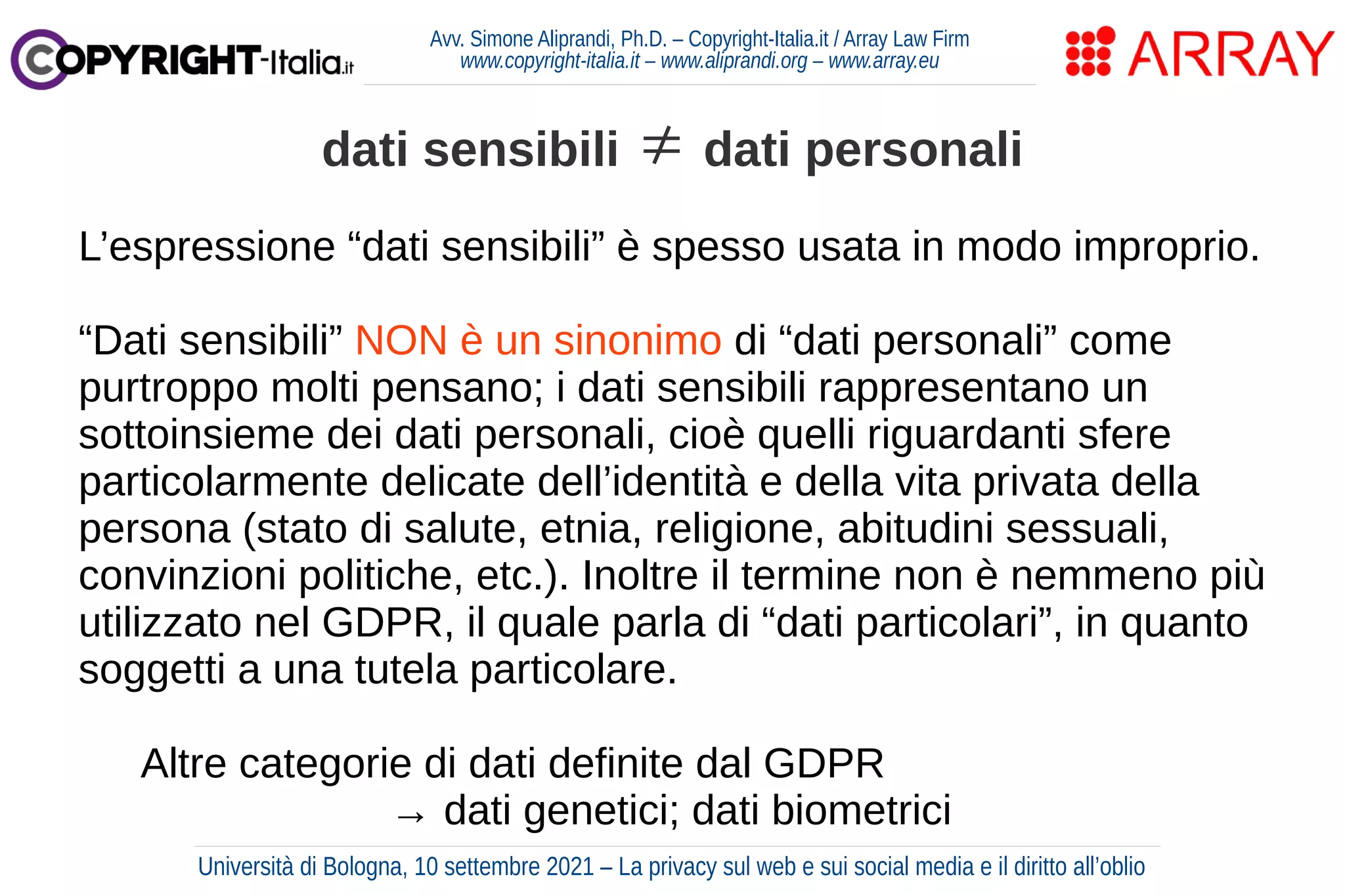 Avv. Simone Aliprandi, Ph.D. – Copyright-Italia.it / Array Law Firm
www.copyright-italia.it – www.aliprandi.org – www.array.eu
L’espressione “dati sensibili” è spesso usata in modo improprio.
“Dati sensibili” NON è un sinonimo di “dati personali” come
purtroppo molti pensano; i dati sensibili rappresentano un
sottoinsieme dei dati personali, cioè quelli riguardanti sfere
particolarmente delicate dell’identità e della vita privata della
persona (stato di salute, etnia, religione, abitudini sessuali,
convinzioni politiche, etc.). Inoltre il termine non è nemmeno più
utilizzato nel GDPR, il quale parla di “dati particolari”, in quanto
soggetti a una tutela particolare.
Altre categorie di dati definite dal GDPR
→ dati genetici; dati biometrici
dati sensibili ≠ dati personali
Università di Bologna, 10 settembre 2021 – La privacy sul web e sui social media e il diritto all’oblio
 