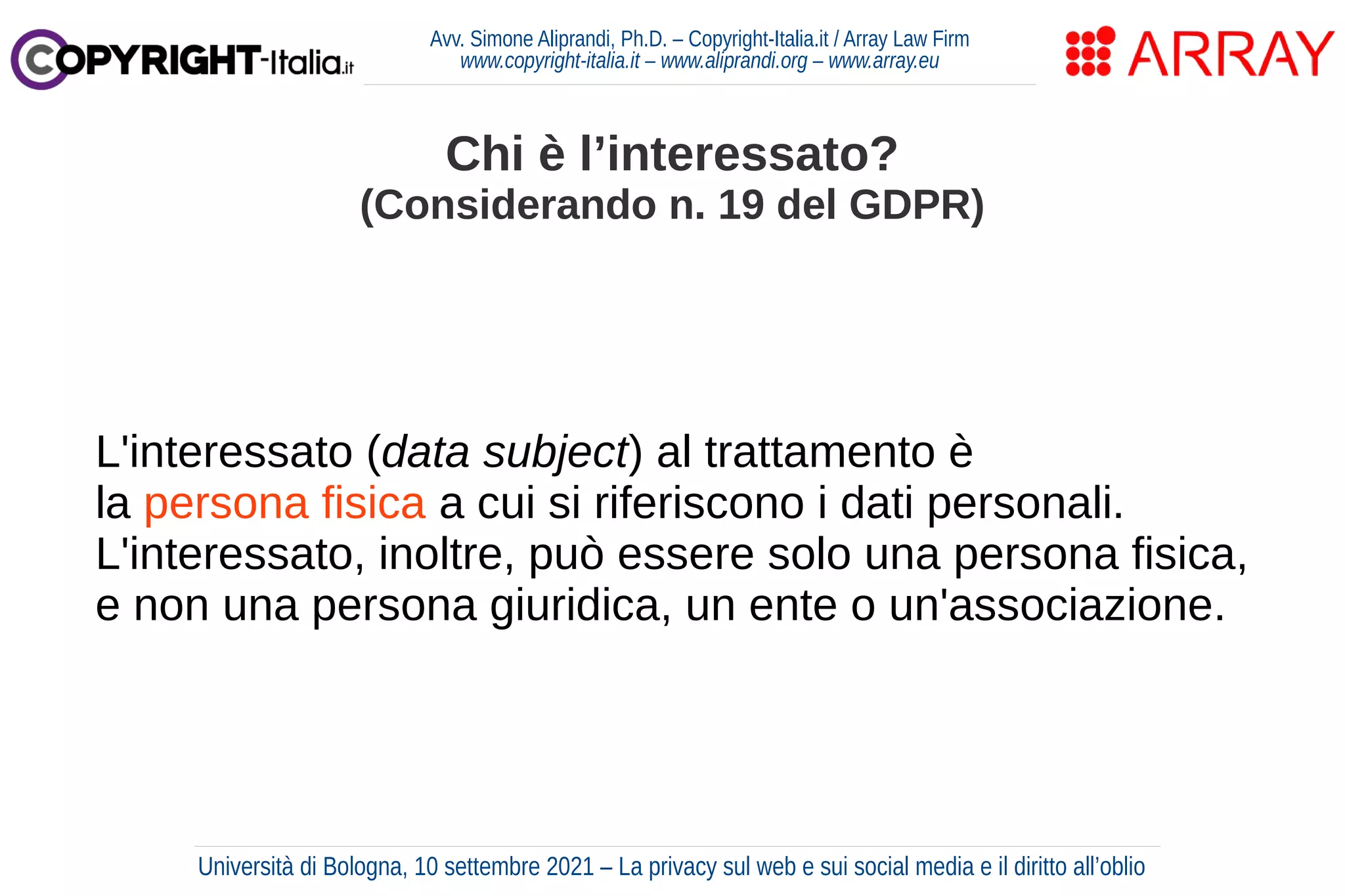 Avv. Simone Aliprandi, Ph.D. – Copyright-Italia.it / Array Law Firm
www.copyright-italia.it – www.aliprandi.org – www.array.eu
L'interessato (data subject) al trattamento è
la persona fisica a cui si riferiscono i dati personali.
L'interessato, inoltre, può essere solo una persona fisica,
e non una persona giuridica, un ente o un'associazione.
Chi è l’interessato?
(Considerando n. 19 del GDPR)
Università di Bologna, 10 settembre 2021 – La privacy sul web e sui social media e il diritto all’oblio
 