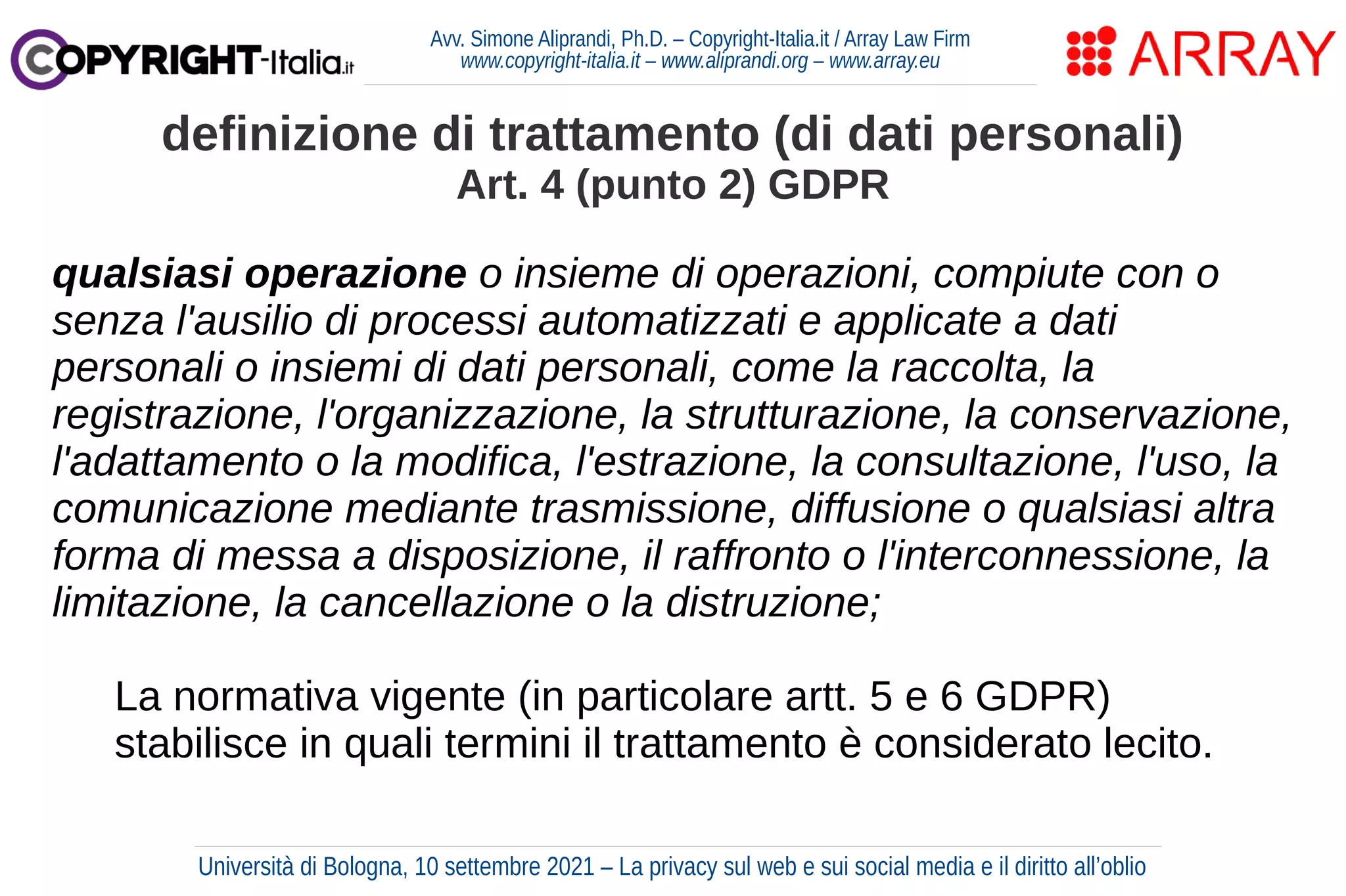 Avv. Simone Aliprandi, Ph.D. – Copyright-Italia.it / Array Law Firm
www.copyright-italia.it – www.aliprandi.org – www.array.eu
qualsiasi operazione o insieme di operazioni, compiute con o
senza l'ausilio di processi automatizzati e applicate a dati
personali o insiemi di dati personali, come la raccolta, la
registrazione, l'organizzazione, la strutturazione, la conservazione,
l'adattamento o la modifica, l'estrazione, la consultazione, l'uso, la
comunicazione mediante trasmissione, diffusione o qualsiasi altra
forma di messa a disposizione, il raffronto o l'interconnessione, la
limitazione, la cancellazione o la distruzione;
La normativa vigente (in particolare artt. 5 e 6 GDPR)
stabilisce in quali termini il trattamento è considerato lecito.
definizione di trattamento (di dati personali)
Art. 4 (punto 2) GDPR
Università di Bologna, 10 settembre 2021 – La privacy sul web e sui social media e il diritto all’oblio
 