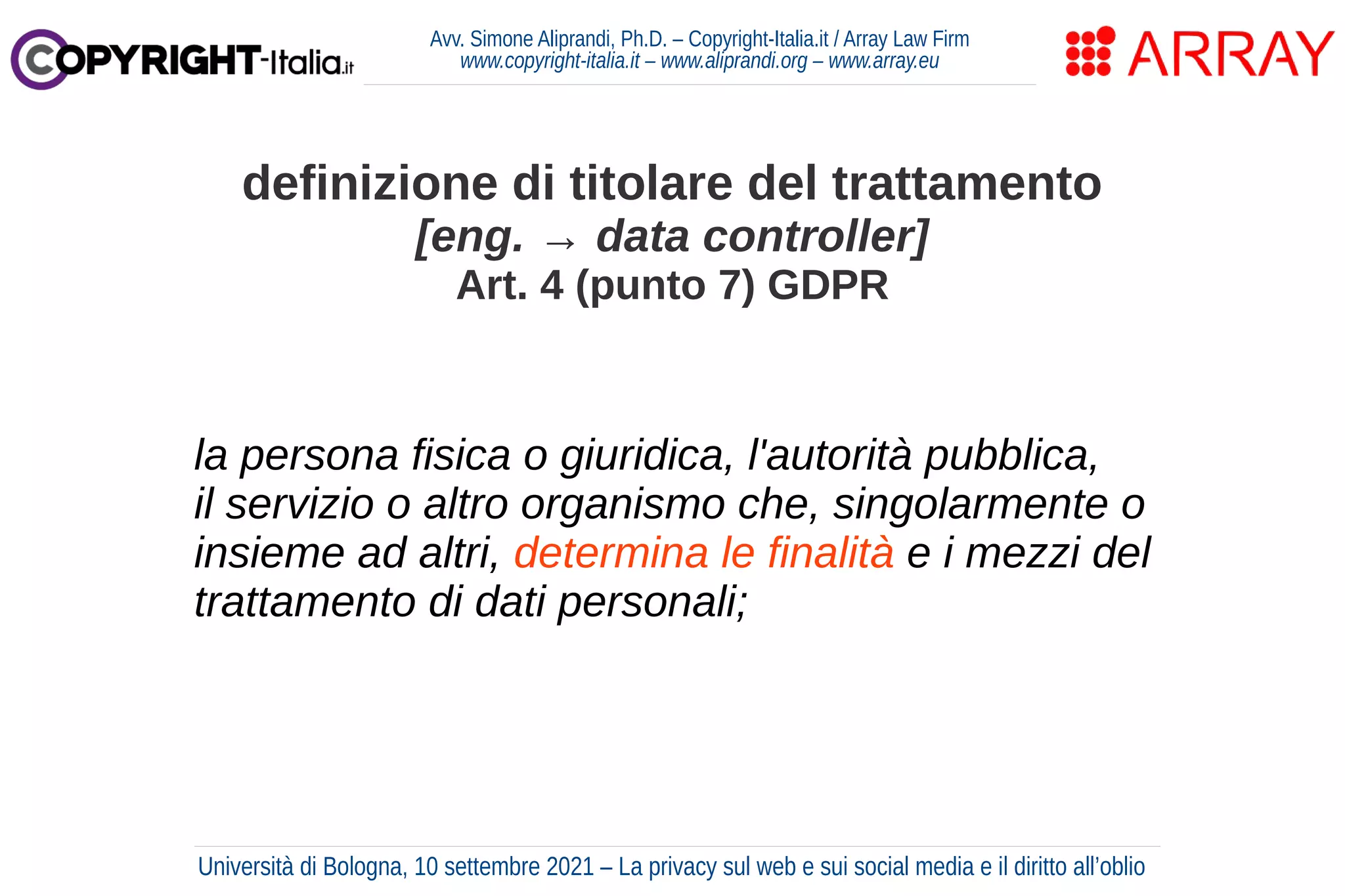 Avv. Simone Aliprandi, Ph.D. – Copyright-Italia.it / Array Law Firm
www.copyright-italia.it – www.aliprandi.org – www.array.eu
la persona fisica o giuridica, l'autorità pubblica,
il servizio o altro organismo che, singolarmente o
insieme ad altri, determina le finalità e i mezzi del
trattamento di dati personali;
definizione di titolare del trattamento
[eng. → data controller]
Art. 4 (punto 7) GDPR
Università di Bologna, 10 settembre 2021 – La privacy sul web e sui social media e il diritto all’oblio
 
