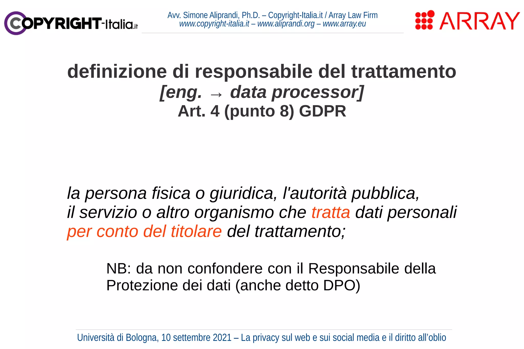 Avv. Simone Aliprandi, Ph.D. – Copyright-Italia.it / Array Law Firm
www.copyright-italia.it – www.aliprandi.org – www.array.eu
la persona fisica o giuridica, l'autorità pubblica,
il servizio o altro organismo che tratta dati personali
per conto del titolare del trattamento;
definizione di responsabile del trattamento
[eng. → data processor]
Art. 4 (punto 8) GDPR
NB: da non confondere con il Responsabile della
Protezione dei dati (anche detto DPO)
Università di Bologna, 10 settembre 2021 – La privacy sul web e sui social media e il diritto all’oblio
 