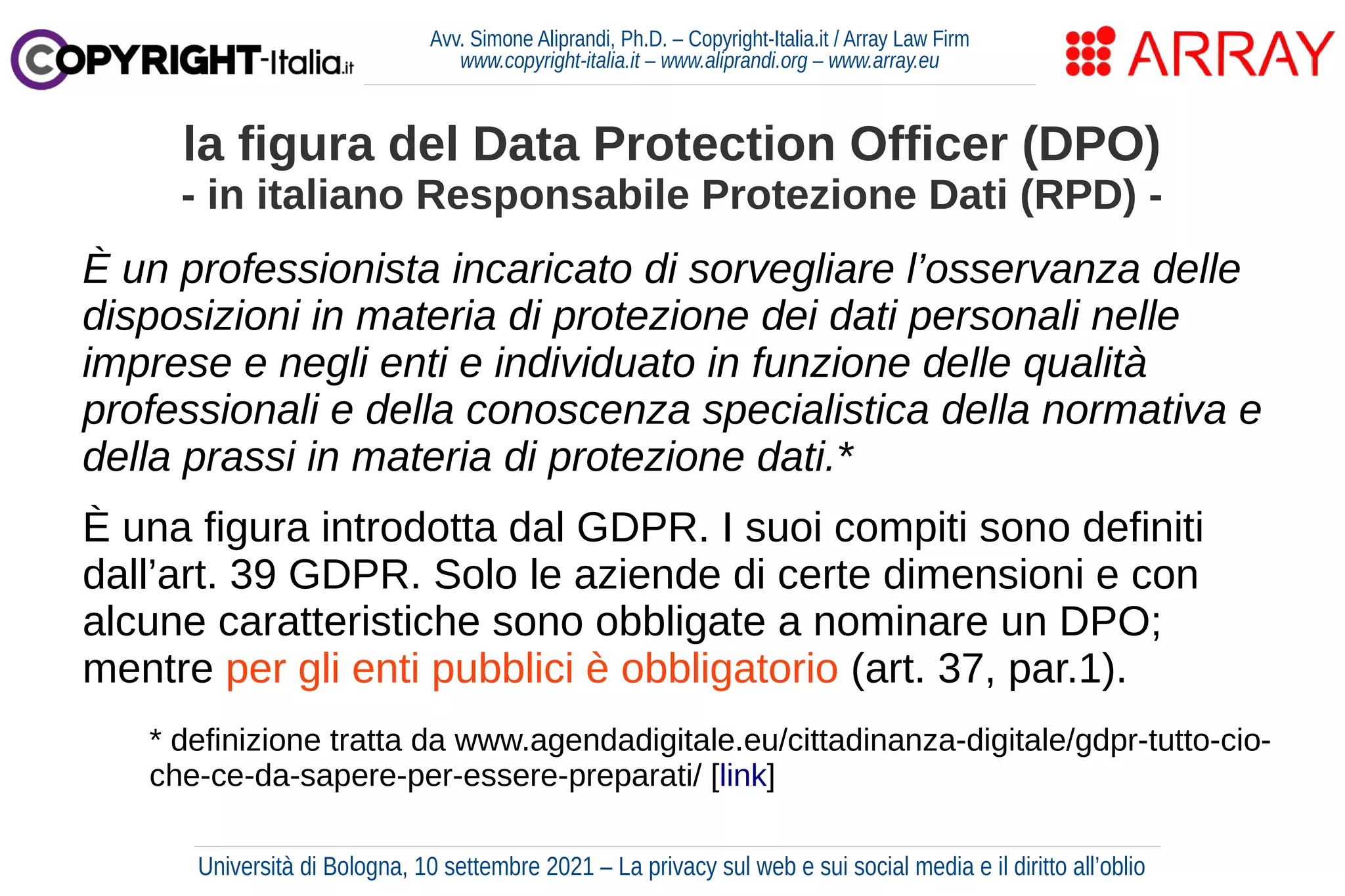 Avv. Simone Aliprandi, Ph.D. – Copyright-Italia.it / Array Law Firm
www.copyright-italia.it – www.aliprandi.org – www.array.eu
È un professionista incaricato di sorvegliare l’osservanza delle
disposizioni in materia di protezione dei dati personali nelle
imprese e negli enti e individuato in funzione delle qualità
professionali e della conoscenza specialistica della normativa e
della prassi in materia di protezione dati.*
È una figura introdotta dal GDPR. I suoi compiti sono definiti
dall’art. 39 GDPR. Solo le aziende di certe dimensioni e con
alcune caratteristiche sono obbligate a nominare un DPO;
mentre per gli enti pubblici è obbligatorio (art. 37, par.1).
la figura del Data Protection Officer (DPO)
- in italiano Responsabile Protezione Dati (RPD) -
* definizione tratta da www.agendadigitale.eu/cittadinanza-digitale/gdpr-tutto-cio-
che-ce-da-sapere-per-essere-preparati/ [link]
Università di Bologna, 10 settembre 2021 – La privacy sul web e sui social media e il diritto all’oblio
 