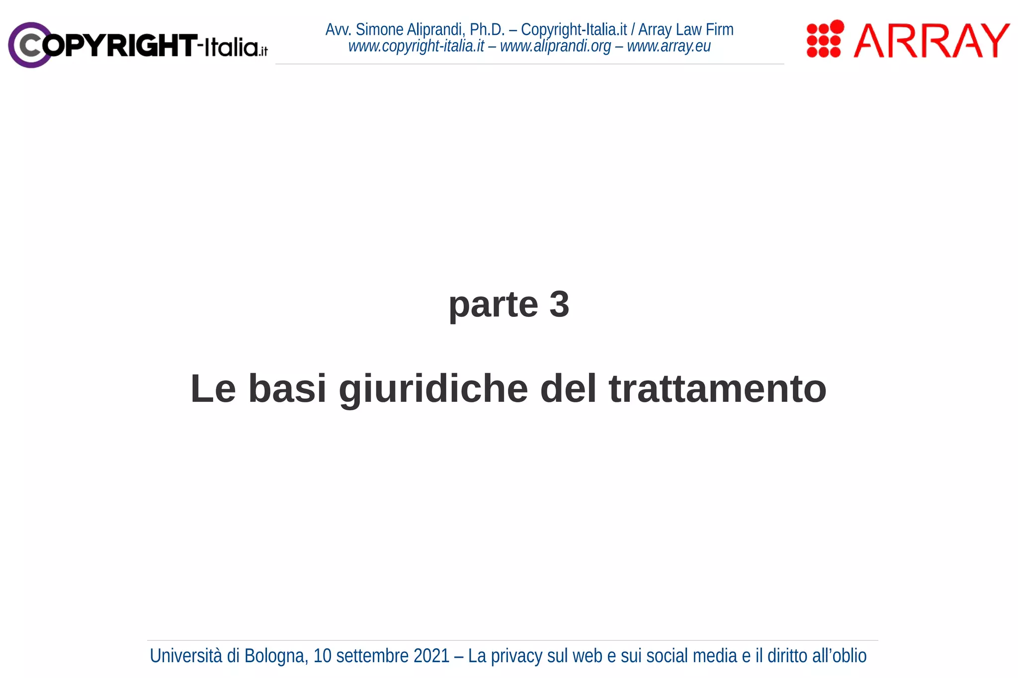 parte 3
Le basi giuridiche del trattamento
Avv. Simone Aliprandi, Ph.D. – Copyright-Italia.it / Array Law Firm
www.copyright-italia.it – www.aliprandi.org – www.array.eu
Università di Bologna, 10 settembre 2021 – La privacy sul web e sui social media e il diritto all’oblio
 