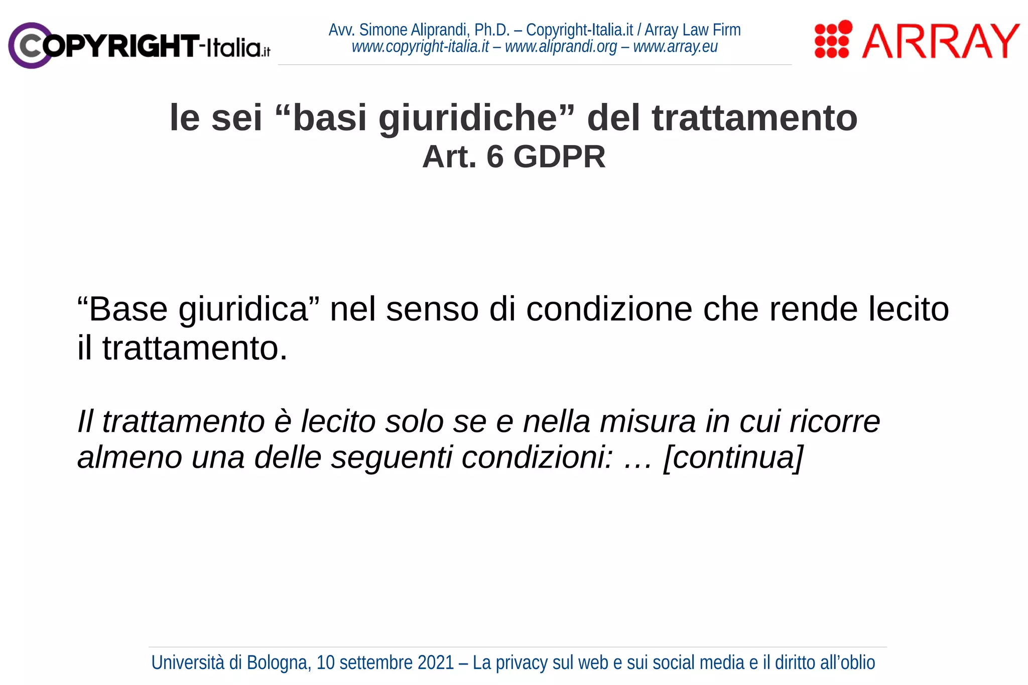 Avv. Simone Aliprandi, Ph.D. – Copyright-Italia.it / Array Law Firm
www.copyright-italia.it – www.aliprandi.org – www.array.eu
“Base giuridica” nel senso di condizione che rende lecito
il trattamento.
Il trattamento è lecito solo se e nella misura in cui ricorre
almeno una delle seguenti condizioni: … [continua]
le sei “basi giuridiche” del trattamento
Art. 6 GDPR
Università di Bologna, 10 settembre 2021 – La privacy sul web e sui social media e il diritto all’oblio
 