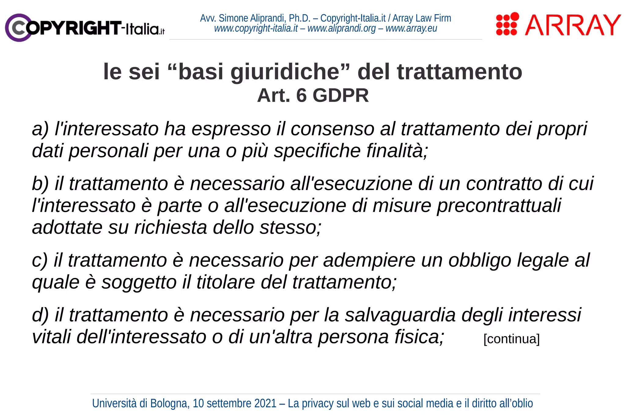 Avv. Simone Aliprandi, Ph.D. – Copyright-Italia.it / Array Law Firm
www.copyright-italia.it – www.aliprandi.org – www.array.eu
a) l'interessato ha espresso il consenso al trattamento dei propri
dati personali per una o più specifiche finalità;
b) il trattamento è necessario all'esecuzione di un contratto di cui
l'interessato è parte o all'esecuzione di misure precontrattuali
adottate su richiesta dello stesso;
c) il trattamento è necessario per adempiere un obbligo legale al
quale è soggetto il titolare del trattamento;
d) il trattamento è necessario per la salvaguardia degli interessi
vitali dell'interessato o di un'altra persona fisica; [continua]
le sei “basi giuridiche” del trattamento
Art. 6 GDPR
Università di Bologna, 10 settembre 2021 – La privacy sul web e sui social media e il diritto all’oblio
 