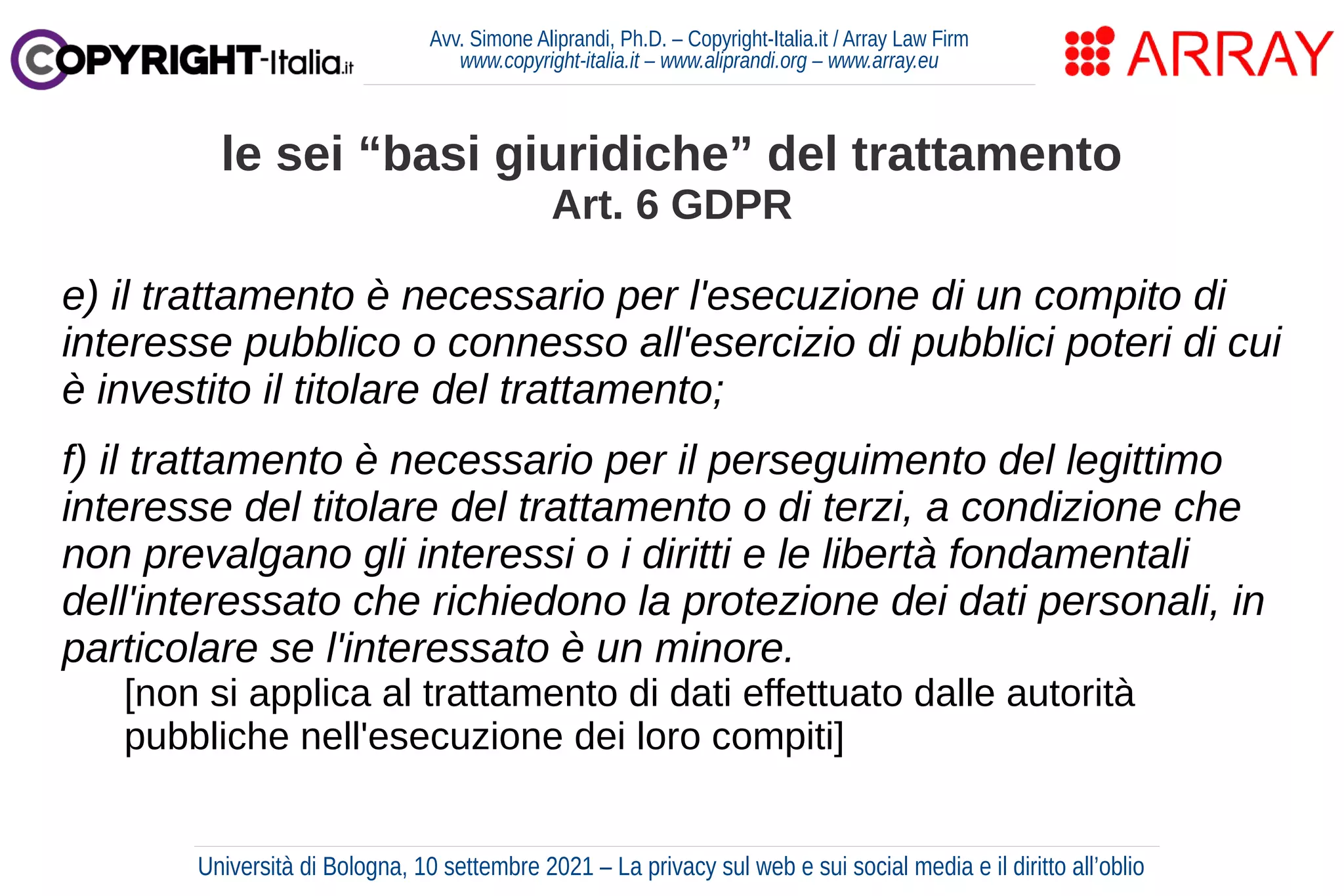 Avv. Simone Aliprandi, Ph.D. – Copyright-Italia.it / Array Law Firm
www.copyright-italia.it – www.aliprandi.org – www.array.eu
e) il trattamento è necessario per l'esecuzione di un compito di
interesse pubblico o connesso all'esercizio di pubblici poteri di cui
è investito il titolare del trattamento;
f) il trattamento è necessario per il perseguimento del legittimo
interesse del titolare del trattamento o di terzi, a condizione che
non prevalgano gli interessi o i diritti e le libertà fondamentali
dell'interessato che richiedono la protezione dei dati personali, in
particolare se l'interessato è un minore.
[non si applica al trattamento di dati effettuato dalle autorità
pubbliche nell'esecuzione dei loro compiti]
le sei “basi giuridiche” del trattamento
Art. 6 GDPR
Università di Bologna, 10 settembre 2021 – La privacy sul web e sui social media e il diritto all’oblio
 