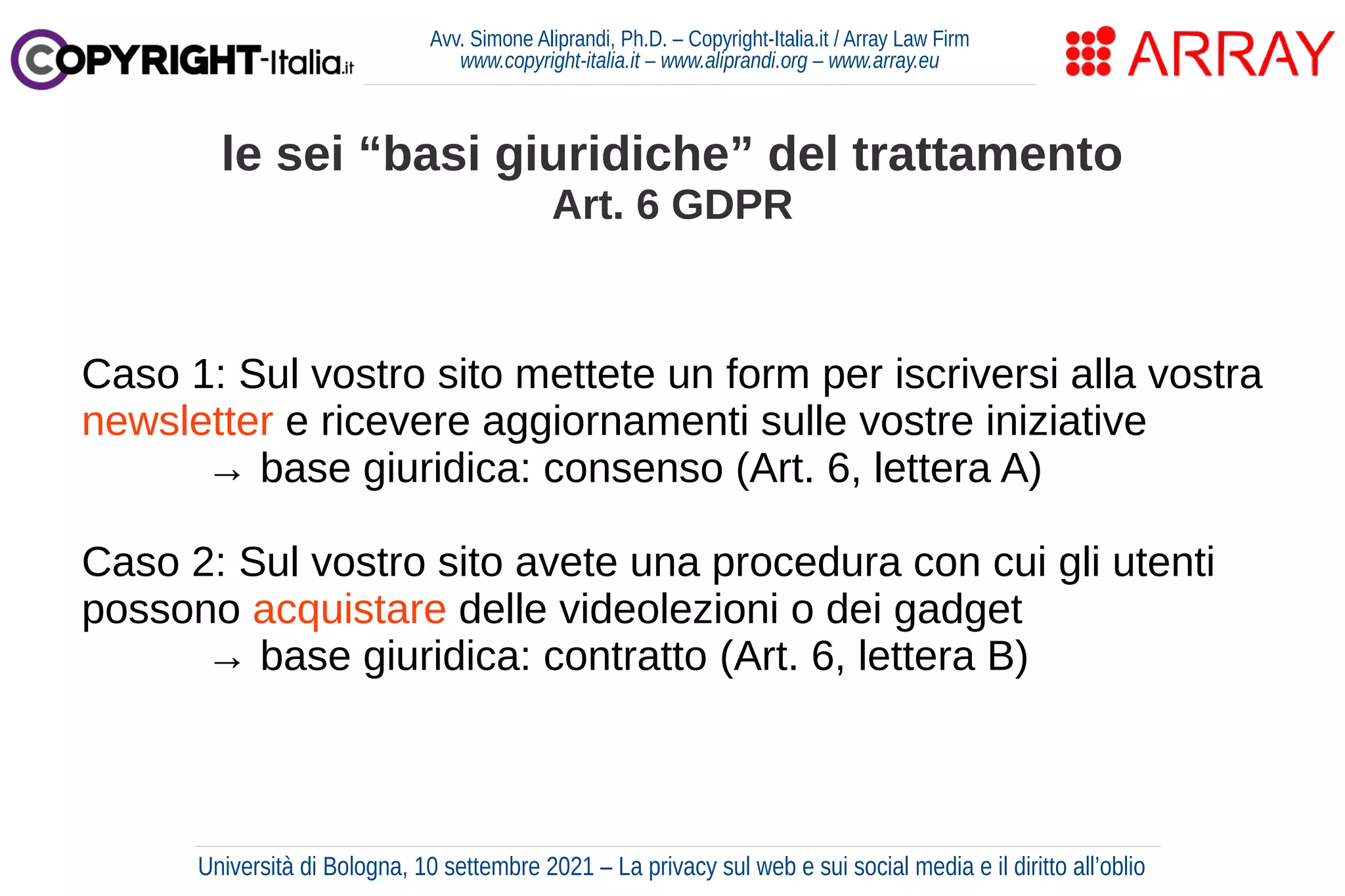 Avv. Simone Aliprandi, Ph.D. – Copyright-Italia.it / Array Law Firm
www.copyright-italia.it – www.aliprandi.org – www.array.eu
Caso 1: Sul vostro sito mettete un form per iscriversi alla vostra
newsletter e ricevere aggiornamenti sulle vostre iniziative
→ base giuridica: consenso (Art. 6, lettera A)
Caso 2: Sul vostro sito avete una procedura con cui gli utenti
possono acquistare delle videolezioni o dei gadget
→ base giuridica: contratto (Art. 6, lettera B)
le sei “basi giuridiche” del trattamento
Art. 6 GDPR
Università di Bologna, 10 settembre 2021 – La privacy sul web e sui social media e il diritto all’oblio
 