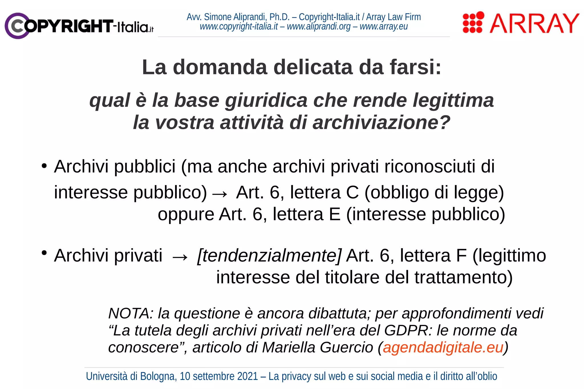 Avv. Simone Aliprandi, Ph.D. – Copyright-Italia.it / Array Law Firm
www.copyright-italia.it – www.aliprandi.org – www.array.eu
●
Archivi pubblici (ma anche archivi privati riconosciuti di
interesse pubblico)→ Art. 6, lettera C (obbligo di legge)
oppure Art. 6, lettera E (interesse pubblico)
●
Archivi privati → [tendenzialmente] Art. 6, lettera F (legittimo
interesse del titolare del trattamento)
La domanda delicata da farsi:
qual è la base giuridica che rende legittima
la vostra attività di archiviazione?
Università di Bologna, 10 settembre 2021 – La privacy sul web e sui social media e il diritto all’oblio
NOTA: la questione è ancora dibattuta; per approfondimenti vedi
“La tutela degli archivi privati nell’era del GDPR: le norme da
conoscere”, articolo di Mariella Guercio (agendadigitale.eu)
 