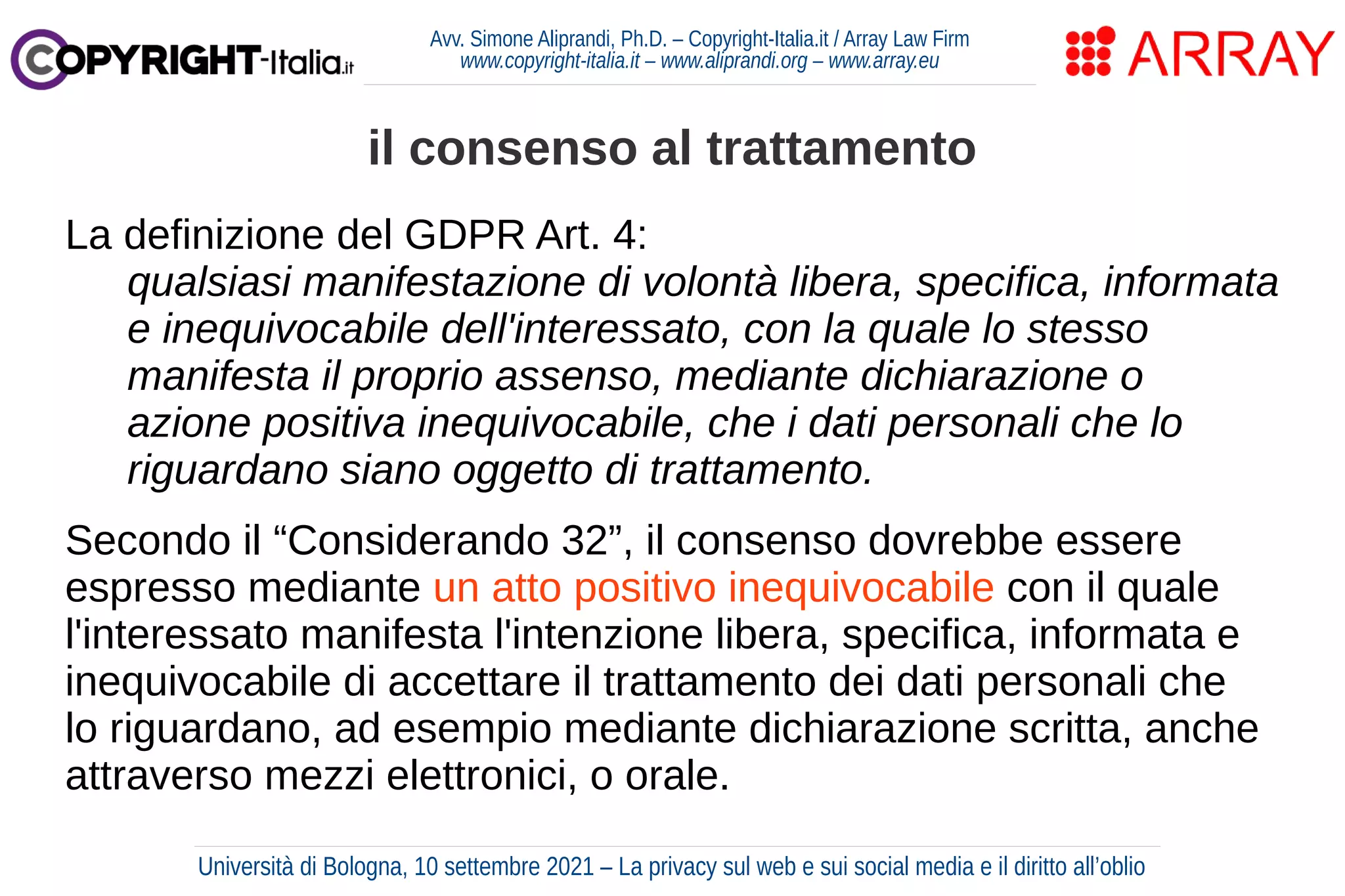 Avv. Simone Aliprandi, Ph.D. – Copyright-Italia.it / Array Law Firm
www.copyright-italia.it – www.aliprandi.org – www.array.eu
La definizione del GDPR Art. 4:
qualsiasi manifestazione di volontà libera, specifica, informata
e inequivocabile dell'interessato, con la quale lo stesso
manifesta il proprio assenso, mediante dichiarazione o
azione positiva inequivocabile, che i dati personali che lo
riguardano siano oggetto di trattamento.
Secondo il “Considerando 32”, il consenso dovrebbe essere
espresso mediante un atto positivo inequivocabile con il quale
l'interessato manifesta l'intenzione libera, specifica, informata e
inequivocabile di accettare il trattamento dei dati personali che
lo riguardano, ad esempio mediante dichiarazione scritta, anche
attraverso mezzi elettronici, o orale.
il consenso al trattamento
Università di Bologna, 10 settembre 2021 – La privacy sul web e sui social media e il diritto all’oblio
 