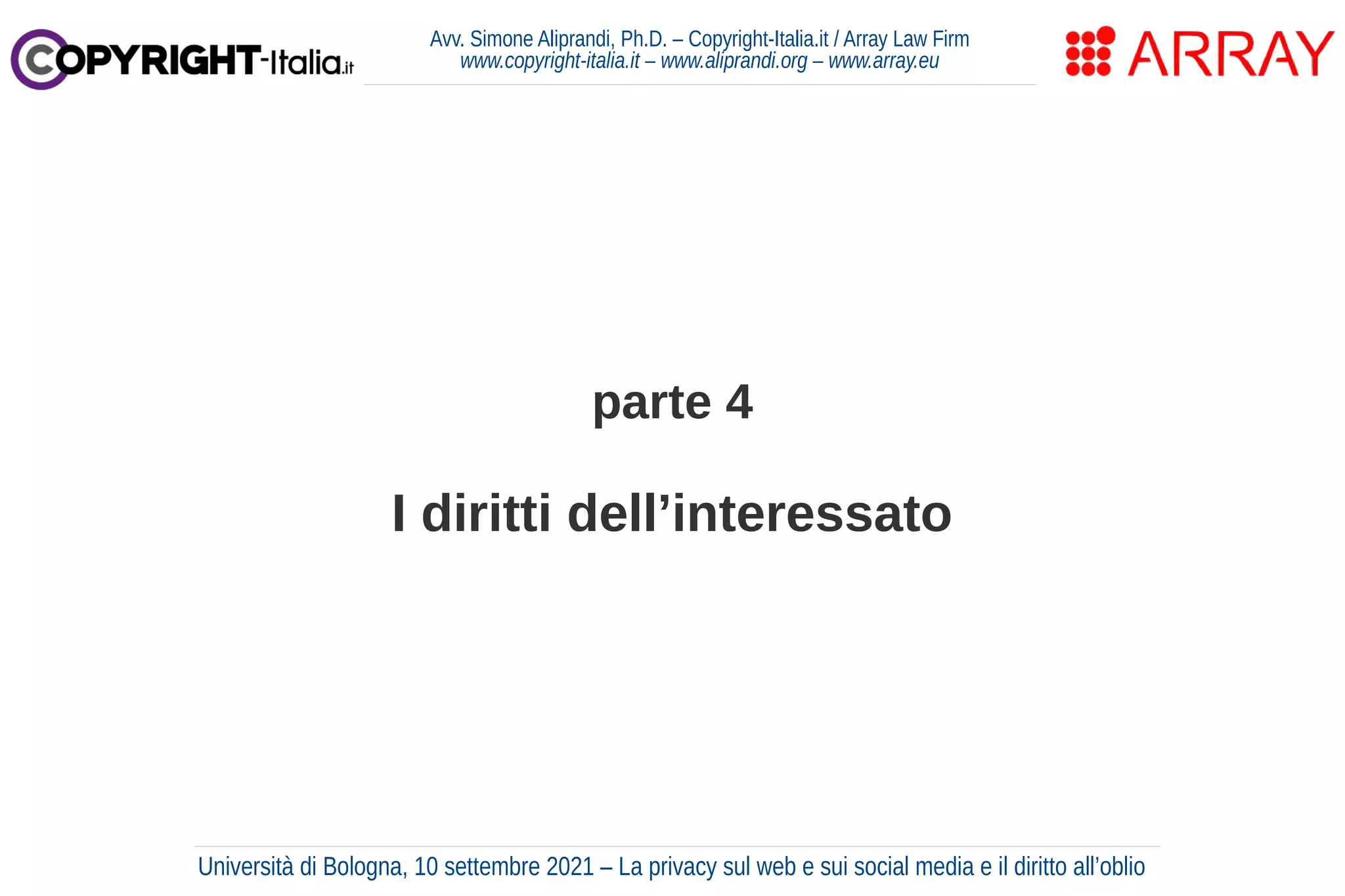 parte 4
I diritti dell’interessato
Avv. Simone Aliprandi, Ph.D. – Copyright-Italia.it / Array Law Firm
www.copyright-italia.it – www.aliprandi.org – www.array.eu
Università di Bologna, 10 settembre 2021 – La privacy sul web e sui social media e il diritto all’oblio
 