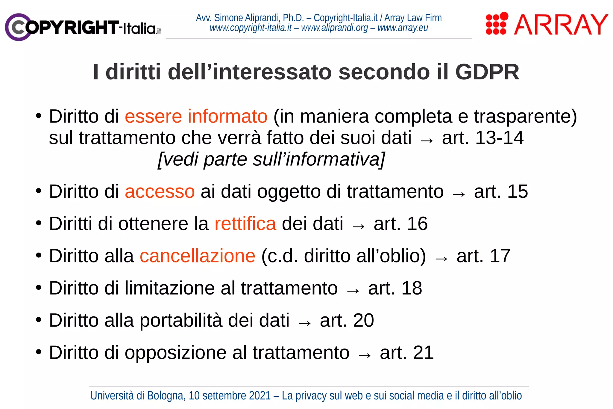 Avv. Simone Aliprandi, Ph.D. – Copyright-Italia.it / Array Law Firm
www.copyright-italia.it – www.aliprandi.org – www.array.eu
●
Diritto di essere informato (in maniera completa e trasparente)
sul trattamento che verrà fatto dei suoi dati → art. 13-14
[vedi parte sull’informativa]
●
Diritto di accesso ai dati oggetto di trattamento → art. 15
●
Diritti di ottenere la rettifica dei dati → art. 16
●
Diritto alla cancellazione (c.d. diritto all’oblio) → art. 17
●
Diritto di limitazione al trattamento → art. 18
●
Diritto alla portabilità dei dati → art. 20
●
Diritto di opposizione al trattamento → art. 21
I diritti dell’interessato secondo il GDPR
Università di Bologna, 10 settembre 2021 – La privacy sul web e sui social media e il diritto all’oblio
 