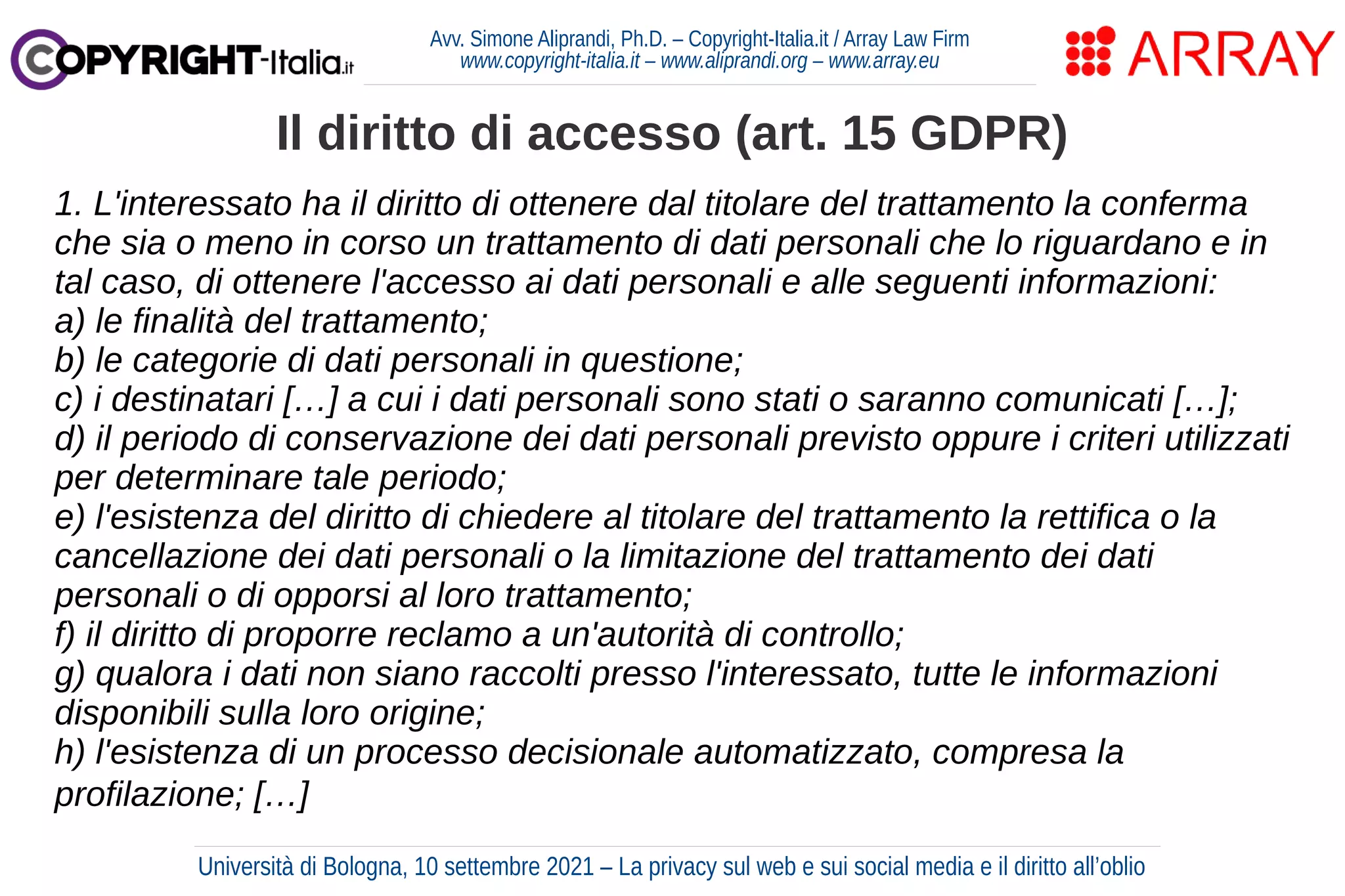 Avv. Simone Aliprandi, Ph.D. – Copyright-Italia.it / Array Law Firm
www.copyright-italia.it – www.aliprandi.org – www.array.eu
1. L'interessato ha il diritto di ottenere dal titolare del trattamento la conferma
che sia o meno in corso un trattamento di dati personali che lo riguardano e in
tal caso, di ottenere l'accesso ai dati personali e alle seguenti informazioni:
a) le finalità del trattamento;
b) le categorie di dati personali in questione;
c) i destinatari […] a cui i dati personali sono stati o saranno comunicati […];
d) il periodo di conservazione dei dati personali previsto oppure i criteri utilizzati
per determinare tale periodo;
e) l'esistenza del diritto di chiedere al titolare del trattamento la rettifica o la
cancellazione dei dati personali o la limitazione del trattamento dei dati
personali o di opporsi al loro trattamento;
f) il diritto di proporre reclamo a un'autorità di controllo;
g) qualora i dati non siano raccolti presso l'interessato, tutte le informazioni
disponibili sulla loro origine;
h) l'esistenza di un processo decisionale automatizzato, compresa la
profilazione; […]
Il diritto di accesso (art. 15 GDPR)
Università di Bologna, 10 settembre 2021 – La privacy sul web e sui social media e il diritto all’oblio
 