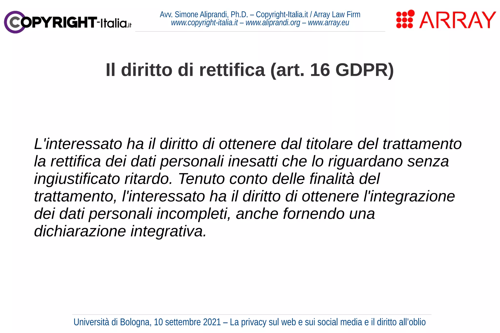 Avv. Simone Aliprandi, Ph.D. – Copyright-Italia.it / Array Law Firm
www.copyright-italia.it – www.aliprandi.org – www.array.eu
L'interessato ha il diritto di ottenere dal titolare del trattamento
la rettifica dei dati personali inesatti che lo riguardano senza
ingiustificato ritardo. Tenuto conto delle finalità del
trattamento, l'interessato ha il diritto di ottenere l'integrazione
dei dati personali incompleti, anche fornendo una
dichiarazione integrativa.
Il diritto di rettifica (art. 16 GDPR)
Università di Bologna, 10 settembre 2021 – La privacy sul web e sui social media e il diritto all’oblio
 