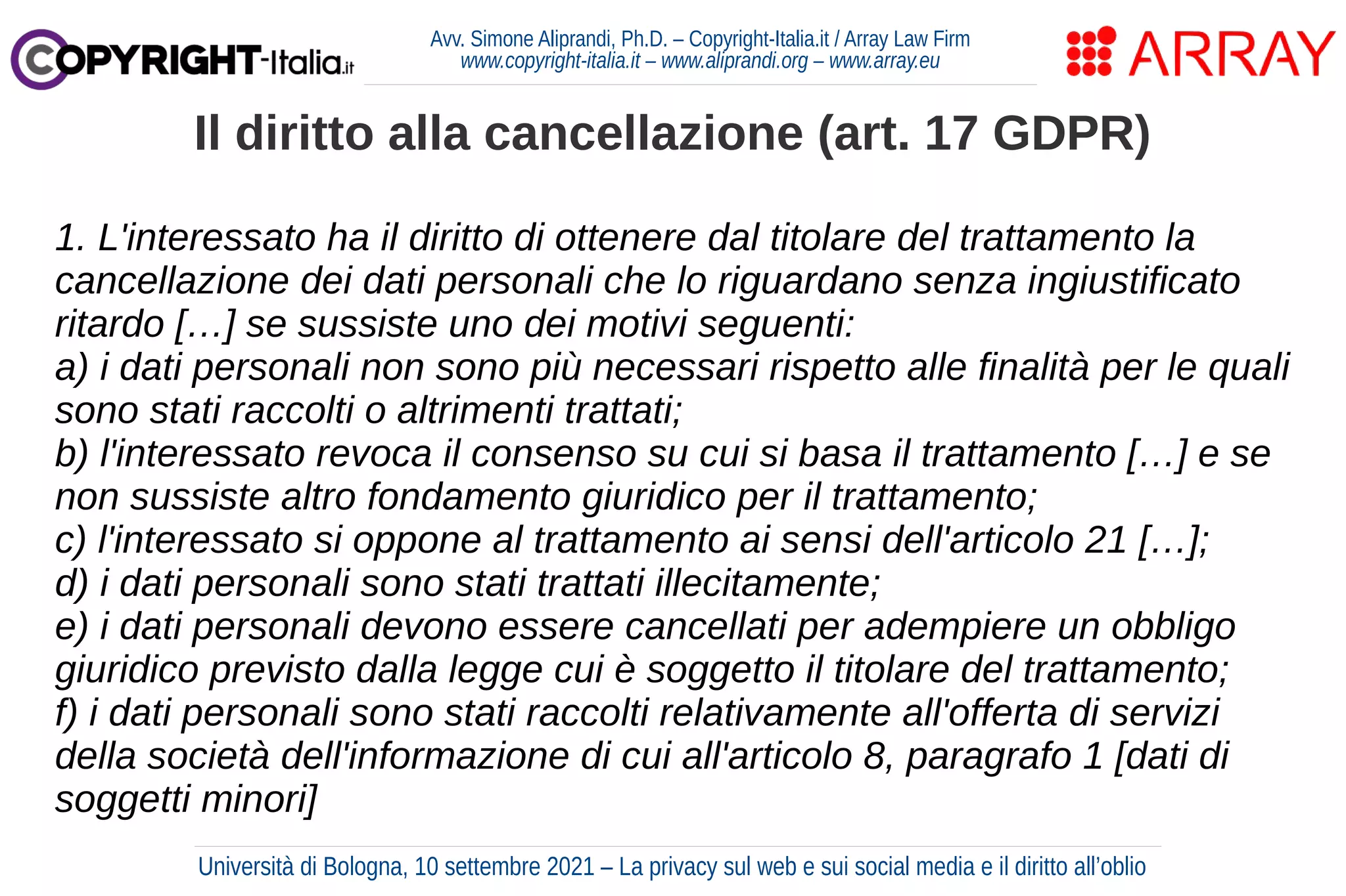 Avv. Simone Aliprandi, Ph.D. – Copyright-Italia.it / Array Law Firm
www.copyright-italia.it – www.aliprandi.org – www.array.eu
1. L'interessato ha il diritto di ottenere dal titolare del trattamento la
cancellazione dei dati personali che lo riguardano senza ingiustificato
ritardo […] se sussiste uno dei motivi seguenti:
a) i dati personali non sono più necessari rispetto alle finalità per le quali
sono stati raccolti o altrimenti trattati;
b) l'interessato revoca il consenso su cui si basa il trattamento […] e se
non sussiste altro fondamento giuridico per il trattamento;
c) l'interessato si oppone al trattamento ai sensi dell'articolo 21 […];
d) i dati personali sono stati trattati illecitamente;
e) i dati personali devono essere cancellati per adempiere un obbligo
giuridico previsto dalla legge cui è soggetto il titolare del trattamento;
f) i dati personali sono stati raccolti relativamente all'offerta di servizi
della società dell'informazione di cui all'articolo 8, paragrafo 1 [dati di
soggetti minori]
Il diritto alla cancellazione (art. 17 GDPR)
Università di Bologna, 10 settembre 2021 – La privacy sul web e sui social media e il diritto all’oblio
 