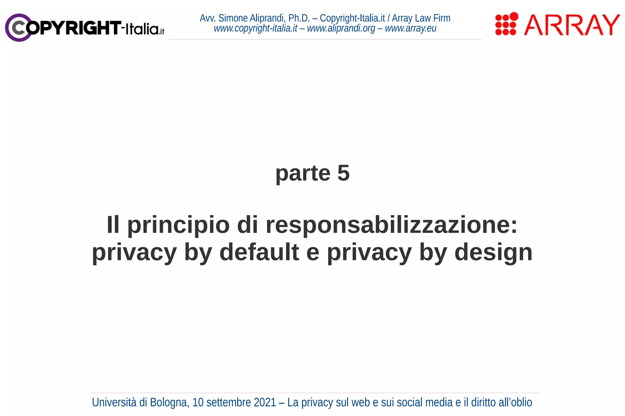 parte 5
Il principio di responsabilizzazione:
privacy by default e privacy by design
Avv. Simone Aliprandi, Ph.D. – Copyright-Italia.it / Array Law Firm
www.copyright-italia.it – www.aliprandi.org – www.array.eu
Università di Bologna, 10 settembre 2021 – La privacy sul web e sui social media e il diritto all’oblio
 