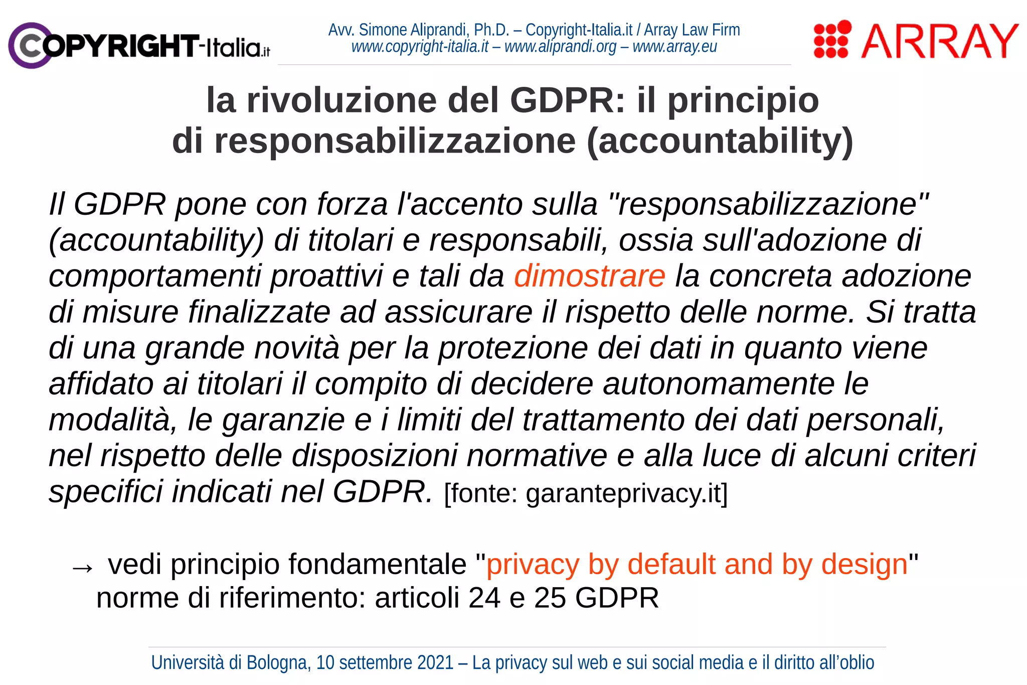 Avv. Simone Aliprandi, Ph.D. – Copyright-Italia.it / Array Law Firm
www.copyright-italia.it – www.aliprandi.org – www.array.eu
Il GDPR pone con forza l'accento sulla "responsabilizzazione"
(accountability) di titolari e responsabili, ossia sull'adozione di
comportamenti proattivi e tali da dimostrare la concreta adozione
di misure finalizzate ad assicurare il rispetto delle norme. Si tratta
di una grande novità per la protezione dei dati in quanto viene
affidato ai titolari il compito di decidere autonomamente le
modalità, le garanzie e i limiti del trattamento dei dati personali,
nel rispetto delle disposizioni normative e alla luce di alcuni criteri
specifici indicati nel GDPR. [fonte: garanteprivacy.it]
→ vedi principio fondamentale "privacy by default and by design"
norme di riferimento: articoli 24 e 25 GDPR
la rivoluzione del GDPR: il principio
di responsabilizzazione (accountability)
Università di Bologna, 10 settembre 2021 – La privacy sul web e sui social media e il diritto all’oblio
 