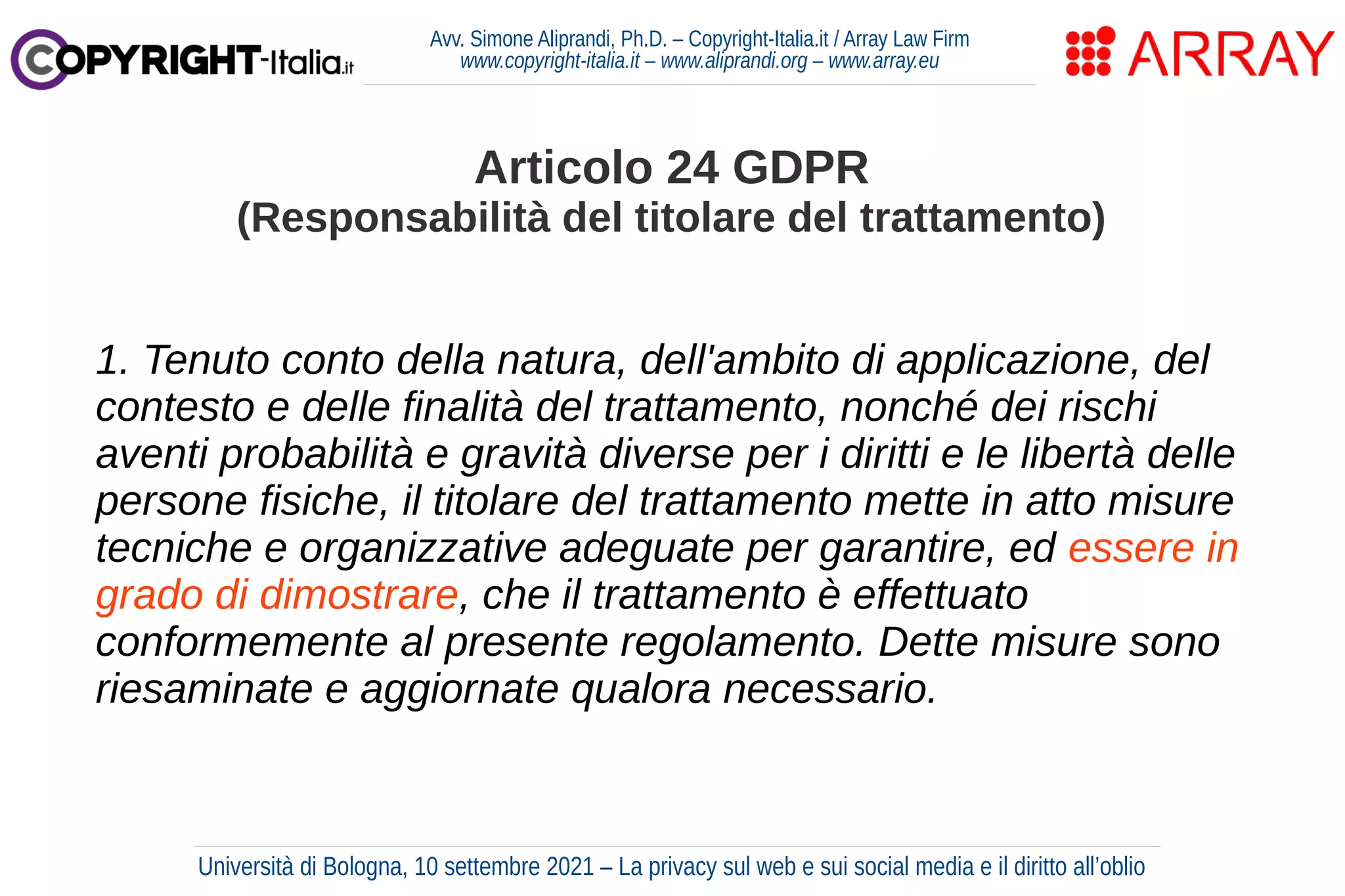 Avv. Simone Aliprandi, Ph.D. – Copyright-Italia.it / Array Law Firm
www.copyright-italia.it – www.aliprandi.org – www.array.eu
1. Tenuto conto della natura, dell'ambito di applicazione, del
contesto e delle finalità del trattamento, nonché dei rischi
aventi probabilità e gravità diverse per i diritti e le libertà delle
persone fisiche, il titolare del trattamento mette in atto misure
tecniche e organizzative adeguate per garantire, ed essere in
grado di dimostrare, che il trattamento è effettuato
conformemente al presente regolamento. Dette misure sono
riesaminate e aggiornate qualora necessario.
Articolo 24 GDPR
(Responsabilità del titolare del trattamento)
Università di Bologna, 10 settembre 2021 – La privacy sul web e sui social media e il diritto all’oblio
 