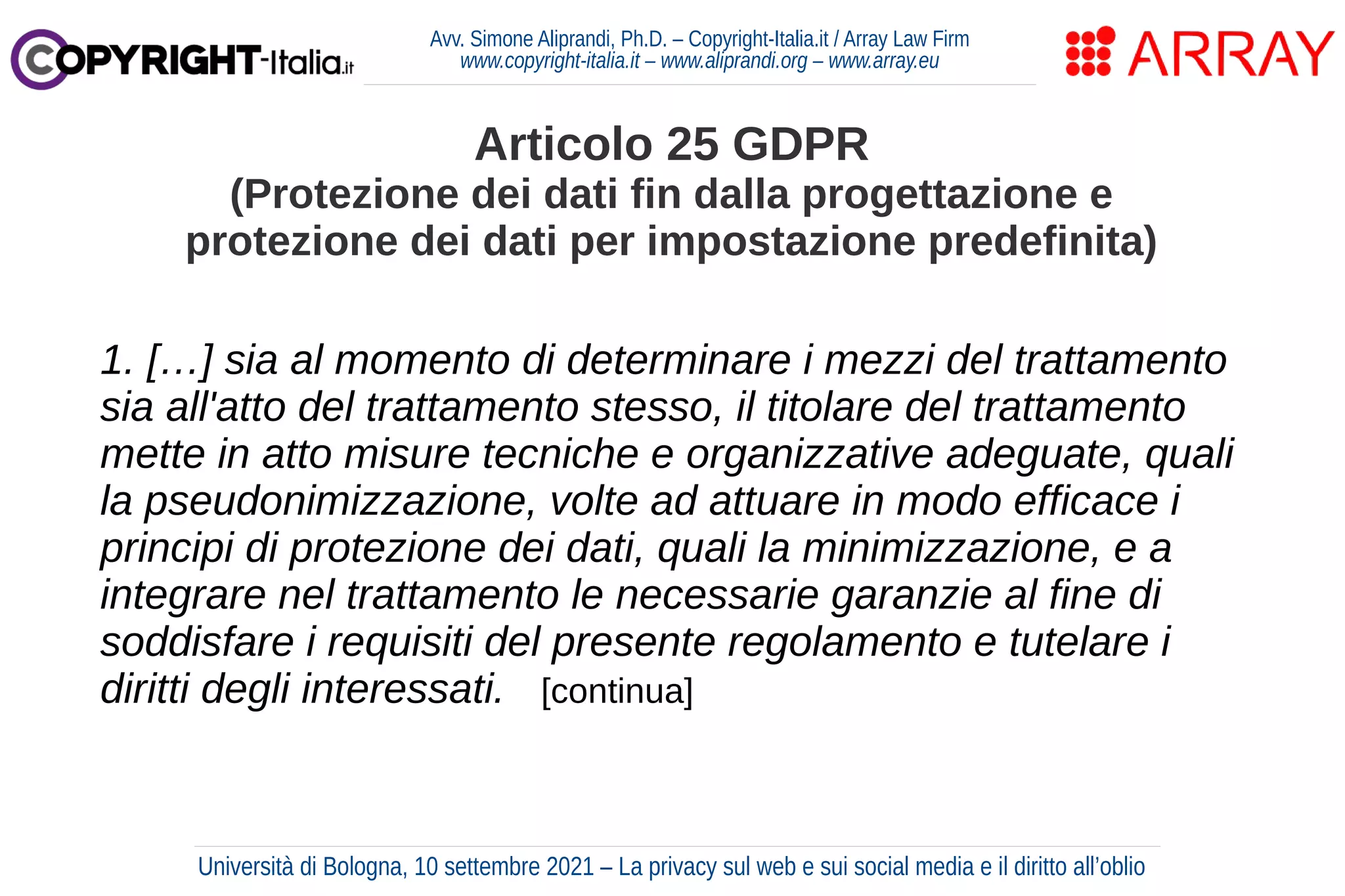 Avv. Simone Aliprandi, Ph.D. – Copyright-Italia.it / Array Law Firm
www.copyright-italia.it – www.aliprandi.org – www.array.eu
1. […] sia al momento di determinare i mezzi del trattamento
sia all'atto del trattamento stesso, il titolare del trattamento
mette in atto misure tecniche e organizzative adeguate, quali
la pseudonimizzazione, volte ad attuare in modo efficace i
principi di protezione dei dati, quali la minimizzazione, e a
integrare nel trattamento le necessarie garanzie al fine di
soddisfare i requisiti del presente regolamento e tutelare i
diritti degli interessati. [continua]
Articolo 25 GDPR
(Protezione dei dati fin dalla progettazione e
protezione dei dati per impostazione predefinita)
Università di Bologna, 10 settembre 2021 – La privacy sul web e sui social media e il diritto all’oblio
 