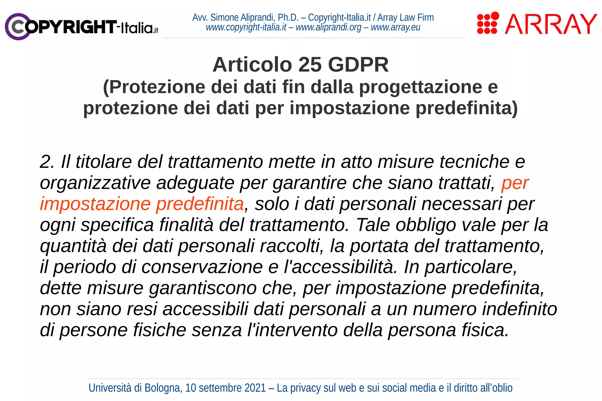 Avv. Simone Aliprandi, Ph.D. – Copyright-Italia.it / Array Law Firm
www.copyright-italia.it – www.aliprandi.org – www.array.eu
2. Il titolare del trattamento mette in atto misure tecniche e
organizzative adeguate per garantire che siano trattati, per
impostazione predefinita, solo i dati personali necessari per
ogni specifica finalità del trattamento. Tale obbligo vale per la
quantità dei dati personali raccolti, la portata del trattamento,
il periodo di conservazione e l'accessibilità. In particolare,
dette misure garantiscono che, per impostazione predefinita,
non siano resi accessibili dati personali a un numero indefinito
di persone fisiche senza l'intervento della persona fisica.
Articolo 25 GDPR
(Protezione dei dati fin dalla progettazione e
protezione dei dati per impostazione predefinita)
Università di Bologna, 10 settembre 2021 – La privacy sul web e sui social media e il diritto all’oblio
 