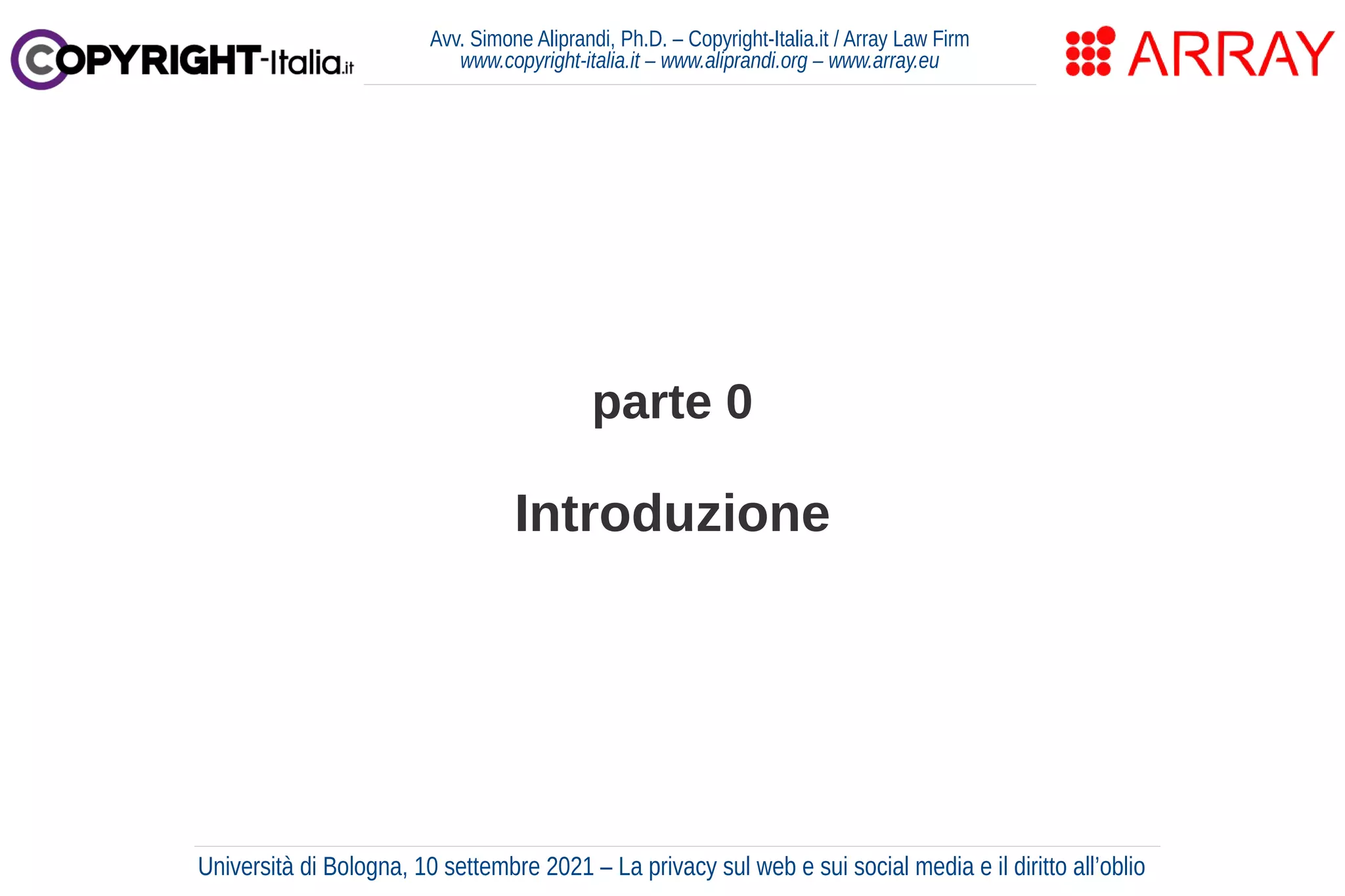 parte 0
Introduzione
Avv. Simone Aliprandi, Ph.D. – Copyright-Italia.it / Array Law Firm
www.copyright-italia.it – www.aliprandi.org – www.array.eu
Università di Bologna, 10 settembre 2021 – La privacy sul web e sui social media e il diritto all’oblio
 