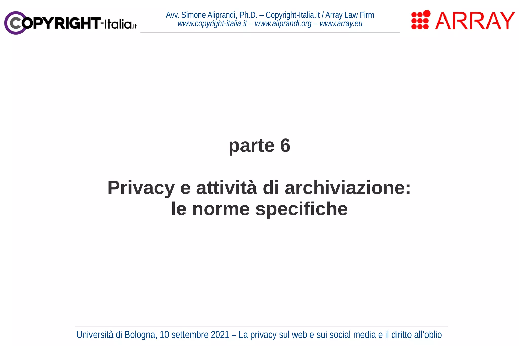parte 6
Privacy e attività di archiviazione:
le norme specifiche
Avv. Simone Aliprandi, Ph.D. – Copyright-Italia.it / Array Law Firm
www.copyright-italia.it – www.aliprandi.org – www.array.eu
Università di Bologna, 10 settembre 2021 – La privacy sul web e sui social media e il diritto all’oblio
 