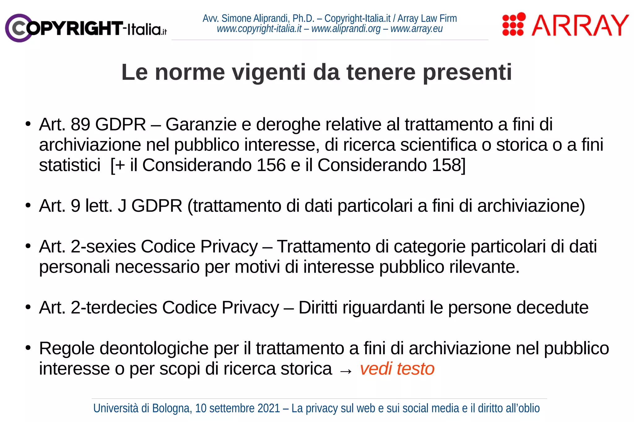 Avv. Simone Aliprandi, Ph.D. – Copyright-Italia.it / Array Law Firm
www.copyright-italia.it – www.aliprandi.org – www.array.eu
●
Art. 89 GDPR – Garanzie e deroghe relative al trattamento a fini di
archiviazione nel pubblico interesse, di ricerca scientifica o storica o a fini
statistici [+ il Considerando 156 e il Considerando 158]
●
Art. 9 lett. J GDPR (trattamento di dati particolari a fini di archiviazione)
●
Art. 2-sexies Codice Privacy – Trattamento di categorie particolari di dati
personali necessario per motivi di interesse pubblico rilevante.
●
Art. 2-terdecies Codice Privacy – Diritti riguardanti le persone decedute
●
Regole deontologiche per il trattamento a fini di archiviazione nel pubblico
interesse o per scopi di ricerca storica → vedi testo
Le norme vigenti da tenere presenti
Università di Bologna, 10 settembre 2021 – La privacy sul web e sui social media e il diritto all’oblio
 