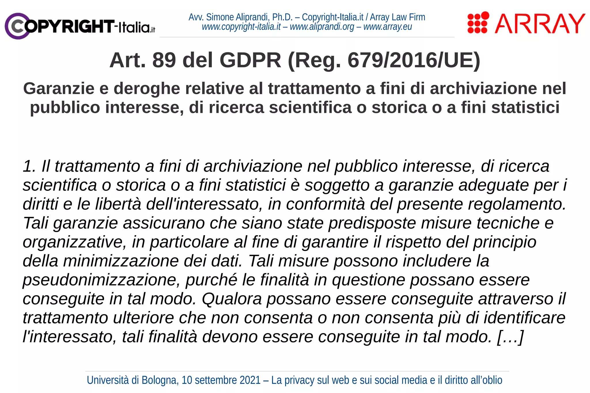 Avv. Simone Aliprandi, Ph.D. – Copyright-Italia.it / Array Law Firm
www.copyright-italia.it – www.aliprandi.org – www.array.eu
1. Il trattamento a fini di archiviazione nel pubblico interesse, di ricerca
scientifica o storica o a fini statistici è soggetto a garanzie adeguate per i
diritti e le libertà dell'interessato, in conformità del presente regolamento.
Tali garanzie assicurano che siano state predisposte misure tecniche e
organizzative, in particolare al fine di garantire il rispetto del principio
della minimizzazione dei dati. Tali misure possono includere la
pseudonimizzazione, purché le finalità in questione possano essere
conseguite in tal modo. Qualora possano essere conseguite attraverso il
trattamento ulteriore che non consenta o non consenta più di identificare
l'interessato, tali finalità devono essere conseguite in tal modo. […]
Art. 89 del GDPR (Reg. 679/2016/UE)
Garanzie e deroghe relative al trattamento a fini di archiviazione nel
pubblico interesse, di ricerca scientifica o storica o a fini statistici
Università di Bologna, 10 settembre 2021 – La privacy sul web e sui social media e il diritto all’oblio
 