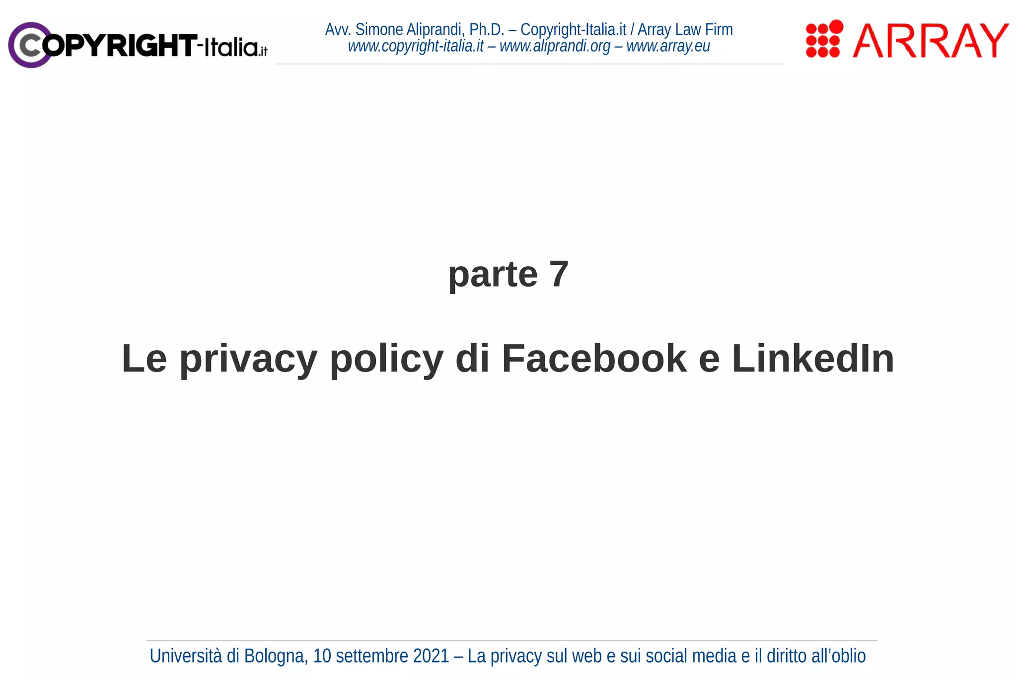 parte 7
Le privacy policy di Facebook e LinkedIn
Avv. Simone Aliprandi, Ph.D. – Copyright-Italia.it / Array Law Firm
www.copyright-italia.it – www.aliprandi.org – www.array.eu
Università di Bologna, 10 settembre 2021 – La privacy sul web e sui social media e il diritto all’oblio
 