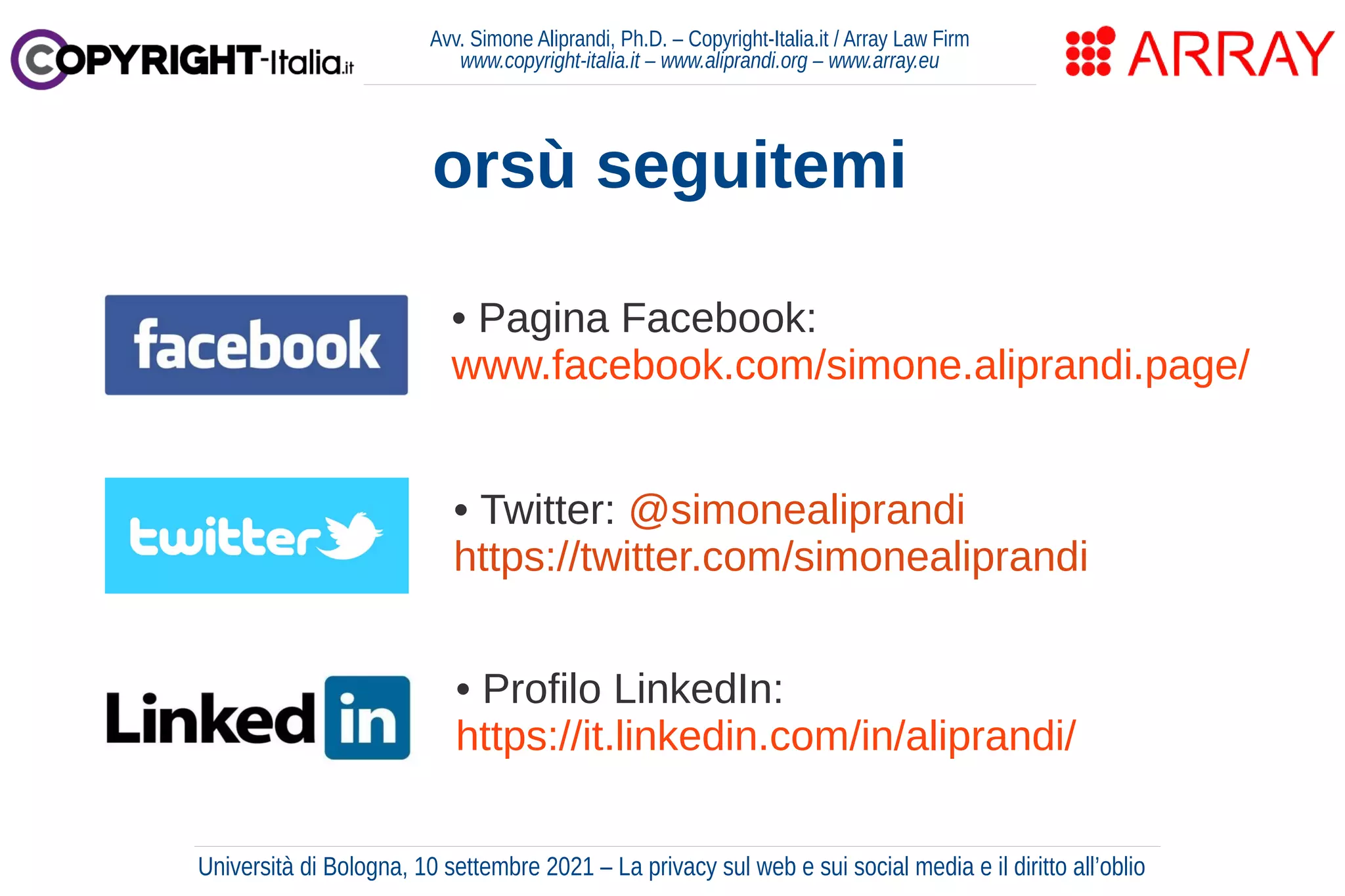 Avv. Simone Aliprandi, Ph.D. – Copyright-Italia.it / Array Law Firm
www.copyright-italia.it – www.aliprandi.org – www.array.eu
di Simone Aliprandi
orsù seguitemi
• Twitter: @simonealiprandi
https://twitter.com/simonealiprandi
• Pagina Facebook:
www.facebook.com/simone.aliprandi.page/
• Profilo LinkedIn:
https://it.linkedin.com/in/aliprandi/
Università di Bologna, 10 settembre 2021 – La privacy sul web e sui social media e il diritto all’oblio
 