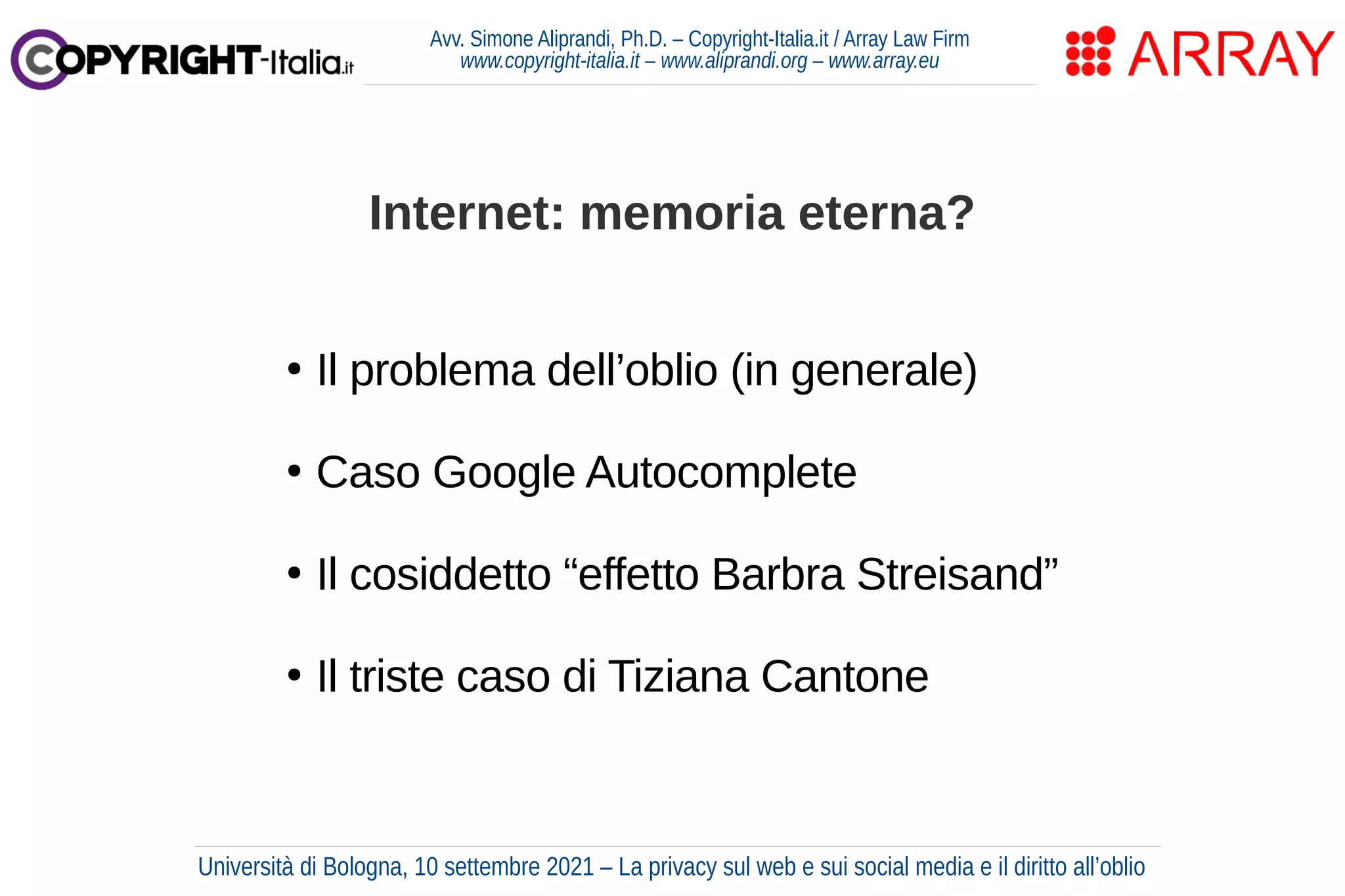 Avv. Simone Aliprandi, Ph.D. – Copyright-Italia.it / Array Law Firm
www.copyright-italia.it – www.aliprandi.org – www.array.eu
●
Il problema dell’oblio (in generale)
●
Caso Google Autocomplete
●
Il cosiddetto “effetto Barbra Streisand”
●
Il triste caso di Tiziana Cantone
Internet: memoria eterna?
Università di Bologna, 10 settembre 2021 – La privacy sul web e sui social media e il diritto all’oblio
 