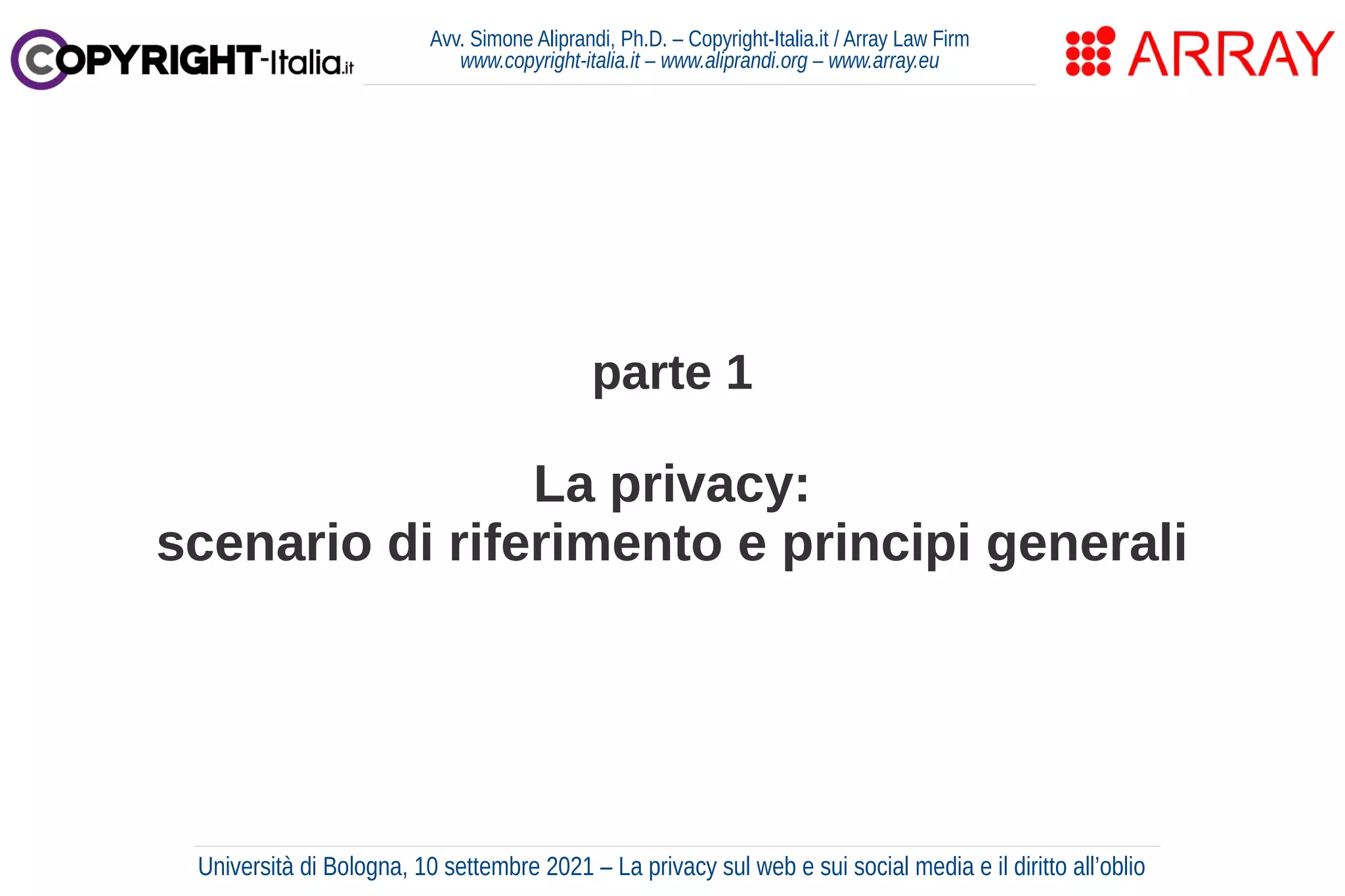 parte 1
La privacy:
scenario di riferimento e principi generali
Avv. Simone Aliprandi, Ph.D. – Copyright-Italia.it / Array Law Firm
www.copyright-italia.it – www.aliprandi.org – www.array.eu
Università di Bologna, 10 settembre 2021 – La privacy sul web e sui social media e il diritto all’oblio
 
