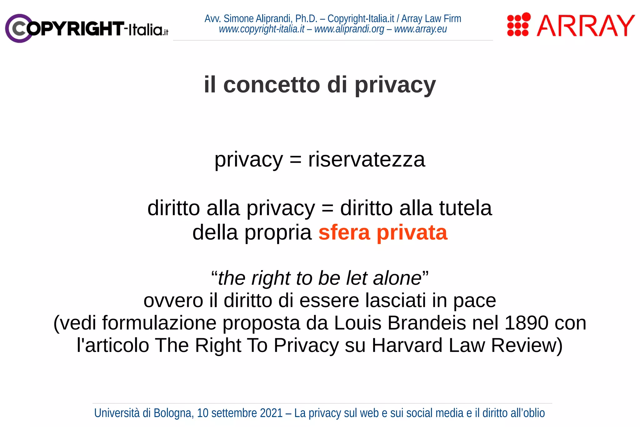 Avv. Simone Aliprandi, Ph.D. – Copyright-Italia.it / Array Law Firm
www.copyright-italia.it – www.aliprandi.org – www.array.eu
privacy = riservatezza
diritto alla privacy = diritto alla tutela
della propria sfera privata
“the right to be let alone”
ovvero il diritto di essere lasciati in pace
(vedi formulazione proposta da Louis Brandeis nel 1890 con
l'articolo The Right To Privacy su Harvard Law Review)
il concetto di privacy
Università di Bologna, 10 settembre 2021 – La privacy sul web e sui social media e il diritto all’oblio
 