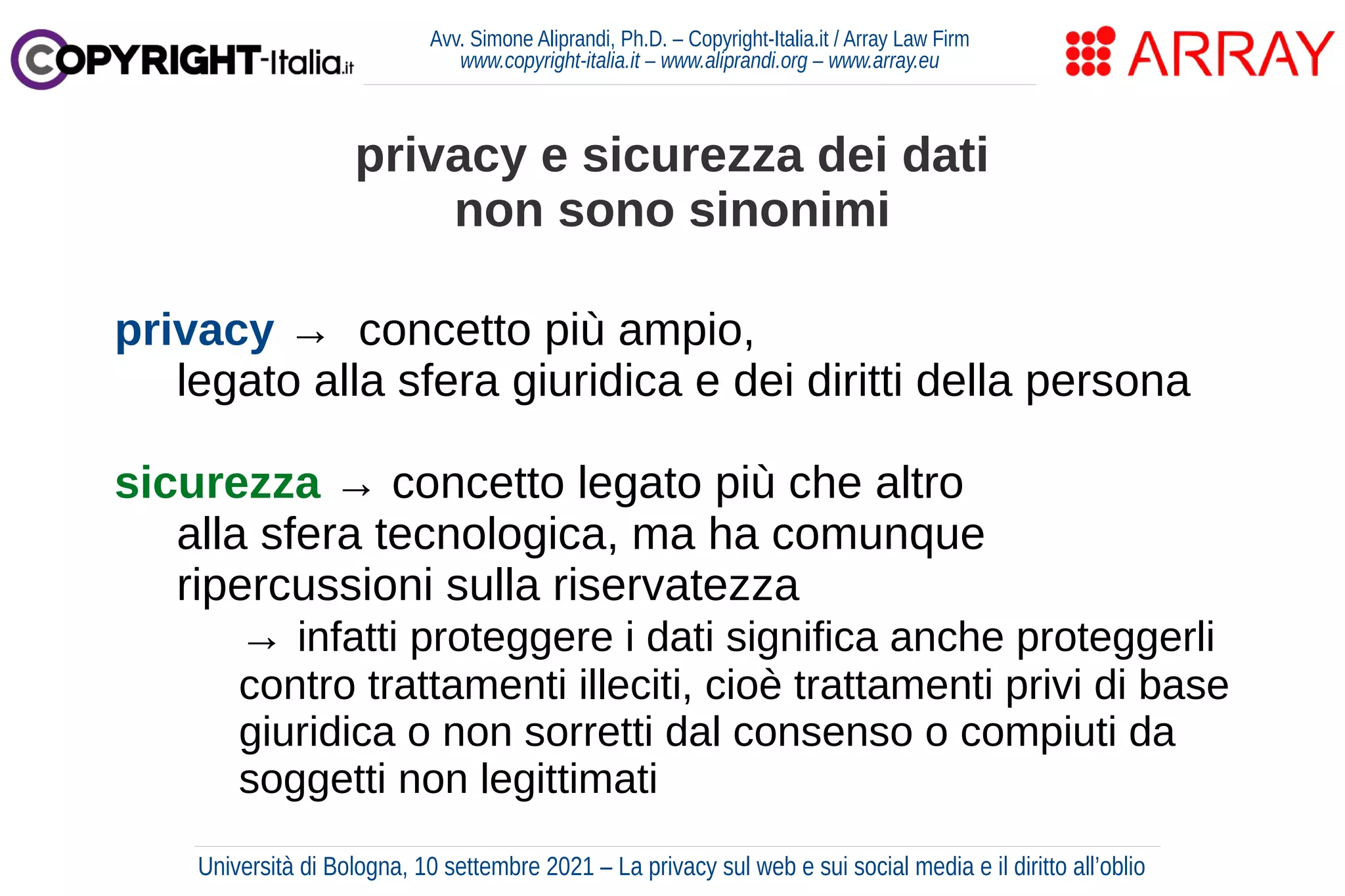 Avv. Simone Aliprandi, Ph.D. – Copyright-Italia.it / Array Law Firm
www.copyright-italia.it – www.aliprandi.org – www.array.eu
privacy → concetto più ampio,
legato alla sfera giuridica e dei diritti della persona
sicurezza → concetto legato più che altro
alla sfera tecnologica, ma ha comunque
ripercussioni sulla riservatezza
→ infatti proteggere i dati significa anche proteggerli
contro trattamenti illeciti, cioè trattamenti privi di base
giuridica o non sorretti dal consenso o compiuti da
soggetti non legittimati
privacy e sicurezza dei dati
non sono sinonimi
Università di Bologna, 10 settembre 2021 – La privacy sul web e sui social media e il diritto all’oblio
 