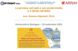 Avv. Simone Aliprandi, Ph.D. – Progetto Copyleft-Italia.it / Array
www.copyleft-italia.it – www.aliprandi.org – www.array.eu
____________________________________
Università di Bologna – 10 settembre 2021
La privacy sul web e sui social media
e il diritto all’oblio
Avv. Simone Aliprandi, Ph.D.
 