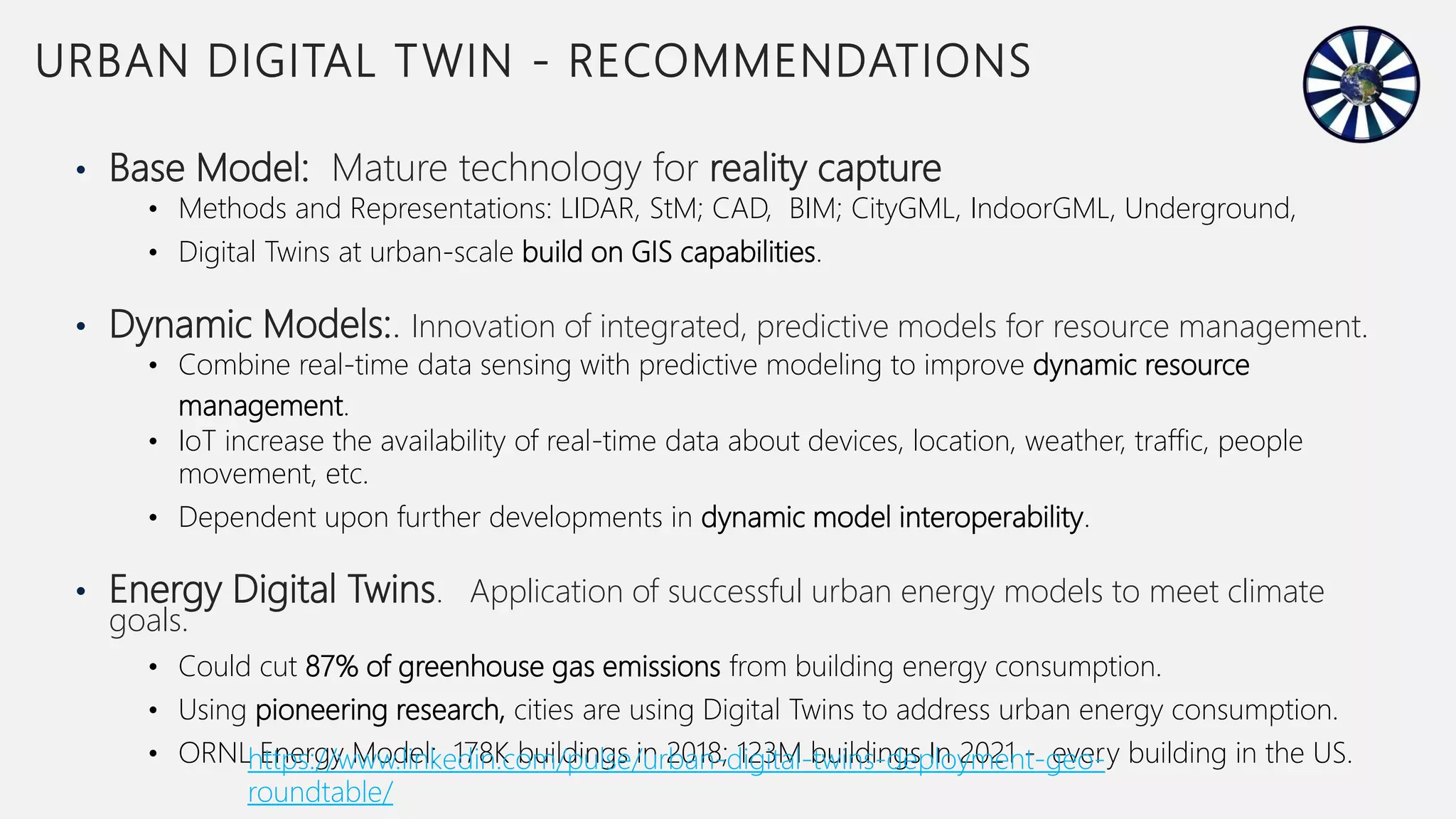 • Base Model: Mature technology for reality capture
• Methods and Representations: LIDAR, StM; CAD, BIM; CityGML, IndoorGML, Underground,
• Digital Twins at urban-scale build on GIS capabilities.
• Dynamic Models:. Innovation of integrated, predictive models for resource management.
• Combine real-time data sensing with predictive modeling to improve dynamic resource
management.
• IoT increase the availability of real-time data about devices, location, weather, traffic, people
movement, etc.
• Dependent upon further developments in dynamic model interoperability.
• Energy Digital Twins. Application of successful urban energy models to meet climate
goals.
• Could cut 87% of greenhouse gas emissions from building energy consumption.
• Using pioneering research, cities are using Digital Twins to address urban energy consumption.
• ORNL Energy Model: 178K buildings in 2018; 123M buildings In 2021 - every building in the US.
10
URBAN DIGITAL TWIN - RECOMMENDATIONS
https://www.linkedin.com/pulse/urban-digital-twins-deployment-geo-
roundtable/
 