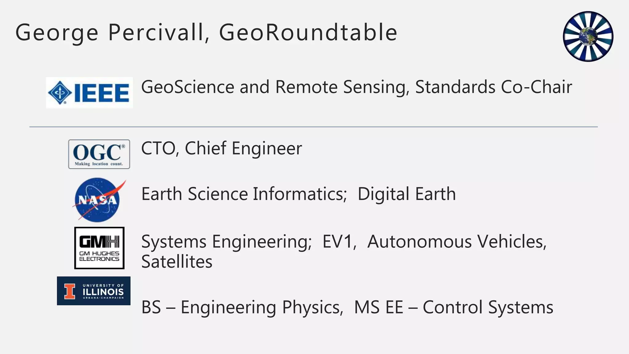 GeoScience and Remote Sensing, Standards Co-Chair
CTO, Chief Engineer
Earth Science Informatics; Digital Earth
Systems Engineering; EV1, Autonomous Vehicles,
Satellites
BS – Engineering Physics, MS EE – Control Systems
George Percivall, GeoRoundtable
 