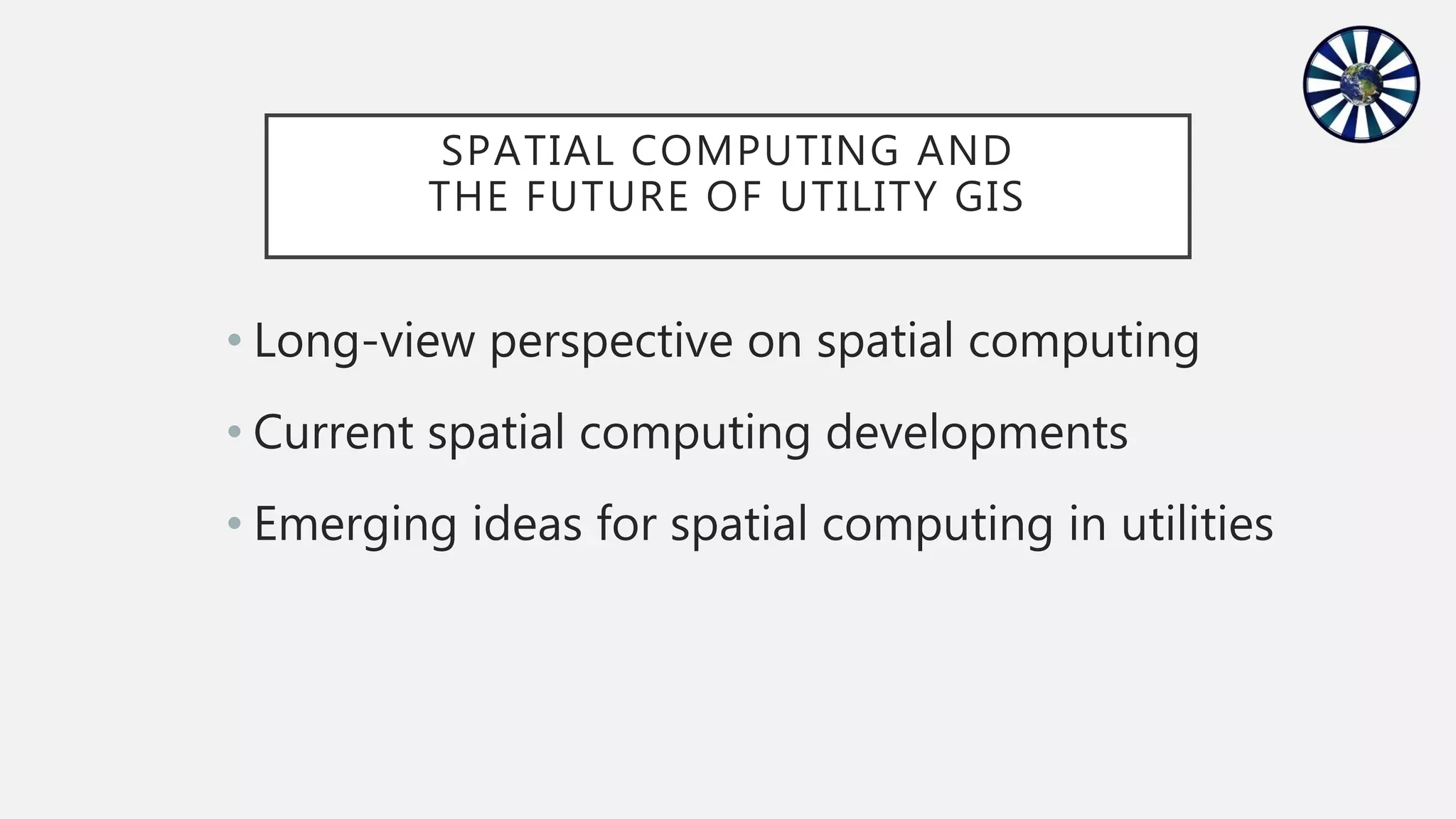 SPATIAL COMPUTING AND
THE FUTURE OF UTILITY GIS
• Long-view perspective on spatial computing
• Current spatial computing developments
• Emerging ideas for spatial computing in utilities
 