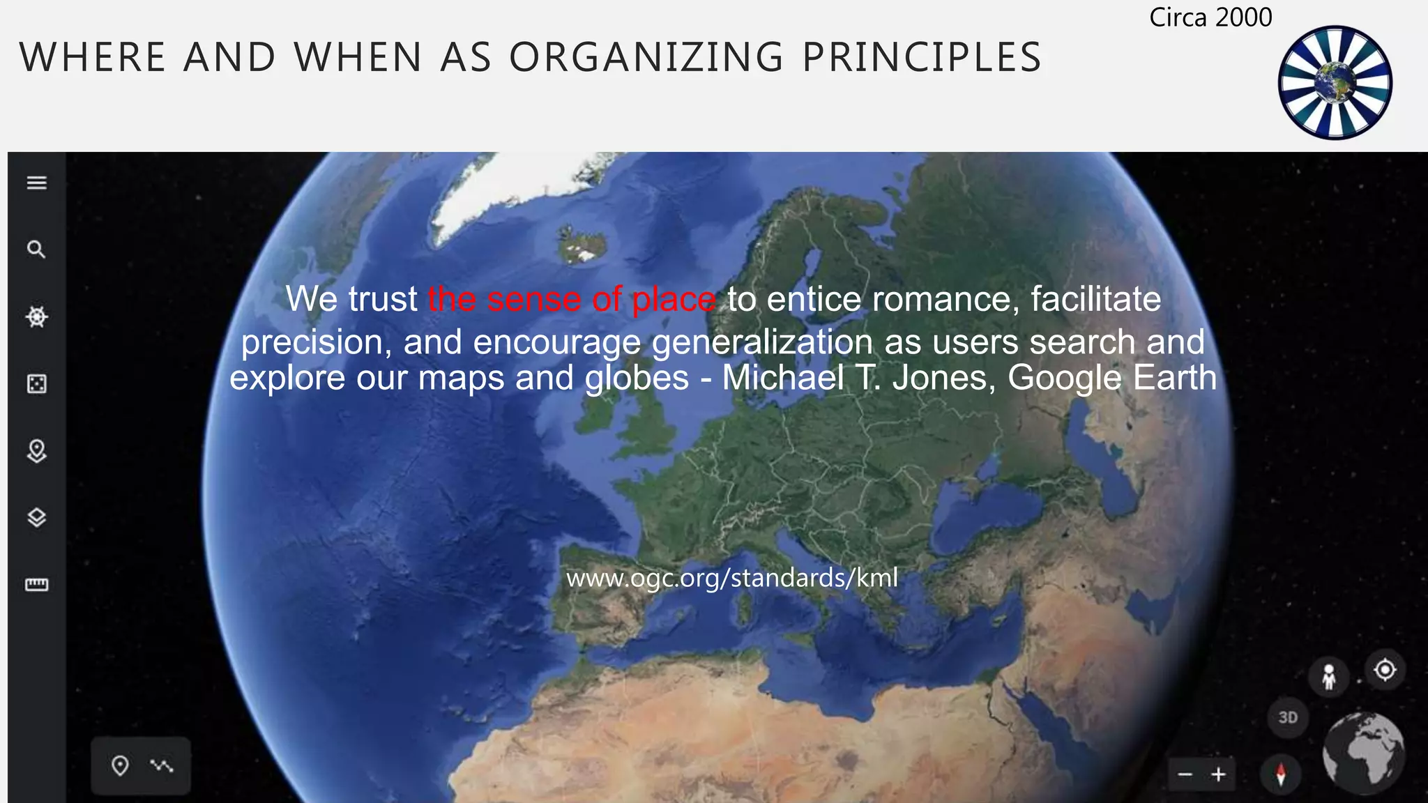 WHERE AND WHEN AS ORGANIZING PRINCIPLES
We trust the sense of place to entice romance, facilitate
precision, and encourage generalization as users search and
explore our maps and globes - Michael T. Jones, Google Earth
www.ogc.org/standards/kml
Circa 2000
 