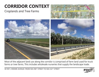 CORRIDOR CONTEXT
Croplands and Tree Farms
Most of the adjacent land use along the corridor is comprised of farm land used for truck
farms or tree farms. This includes wholesale nurseries that supply the landscape trade.
SR 997 / KROME AVENUE: FROM SW 296th
STREET TO SW 232nd
STREET
RAILRO
AD
C
A
N
A
L
BEGIN
PROJECT
END
PROJECT
SW 182ND SW 182ND
SW
232
ND
SR 997 / KROME AVE
SW
296
th
BISC
AYNE
SW
280
TH
SW
272
ND
SW
264
TH
SW
256
TH
SW
248
TH
SW 172ND
SW 172ND
 