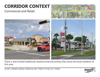 CORRIDOR CONTEXT
Commercial and Retail
There is also limited traditional retail/commercial activity that serves the local residents of
this area.
SR 997 / KROME AVENUE: FROM SW 296th
STREET TO SW 232nd
STREET
RAILRO
AD
C
A
N
A
L
BEGIN
PROJECT
END
PROJECT
SW 182ND SW 182ND
SW
232
ND
SR 997 / KROME AVE
SW
296
th
BISC
AYNE
SW
280
TH
SW
272
ND
SW
264
TH
SW
256
TH
SW
248
TH
SW 172ND
SW 172ND
 