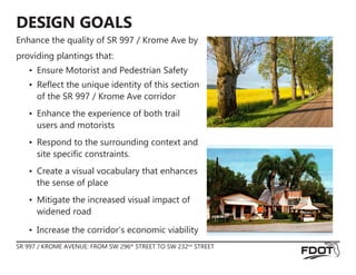 DESIGN GOALS
Enhance the quality of SR 997 / Krome Ave by
providing plantings that:
•	 Ensure Motorist and Pedestrian Safety
•	 Reflect the unique identity of this section
of the SR 997 / Krome Ave corridor
•	 Enhance the experience of both trail
users and motorists
•	 Respond to the surrounding context and
site specific constraints.
•	 Create a visual vocabulary that enhances
the sense of place
•	 Mitigate the increased visual impact of
widened road
•	 Increase the corridor’s economic viability
SR 997 / KROME AVENUE: FROM SW 296th
STREET TO SW 232nd
STREET
 