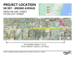 FM NUMBER 438034-1-52-01
TOTAL PROJECT LENGTH: 3.67 MILES
PROJECT LOCATION
SR 997 - KROME AVENUE
FROM SW 296th
STREET
TO SW 232nd
STREET
SR 997 / KROME AVENUE: FROM SW 296th
STREET TO SW 232nd
STREET
RAILRO
AD
C
A
N
A
L
BEGIN
PROJECT
END
PROJECT
SW 182ND SW 182ND
SW
23
2
ND
SR 997 / KROME AVE
SW
296
th
BIS
CA
YN
E
DR
.
SW
28
0
TH
SW
27
2
ND
SW
26
4
TH
SW
25
6
TH
SW
24
8
TH
SW 172ND
SW 172ND
 