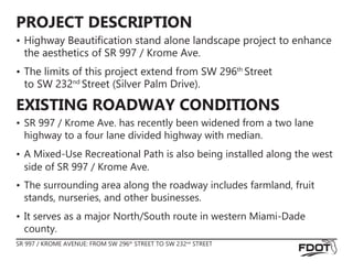 SR 997 / KROME AVENUE: FROM SW 296th
STREET TO SW 232nd
STREET
PROJECT DESCRIPTION
EXISTING ROADWAY CONDITIONS
•	Highway Beautification stand alone landscape project to enhance
the aesthetics of SR 997 / Krome Ave.
•	The limits of this project extend from SW 296th
Street 				
to SW 232nd
Street (Silver Palm Drive).
•	SR 997 / Krome Ave. has recently been widened from a two lane
highway to a four lane divided highway with median.
•	A Mixed-Use Recreational Path is also being installed along the west
side of SR 997 / Krome Ave.
•	The surrounding area along the roadway includes farmland, fruit
stands, nurseries, and other businesses.
•	It serves as a major North/South route in western Miami-Dade
county.
 