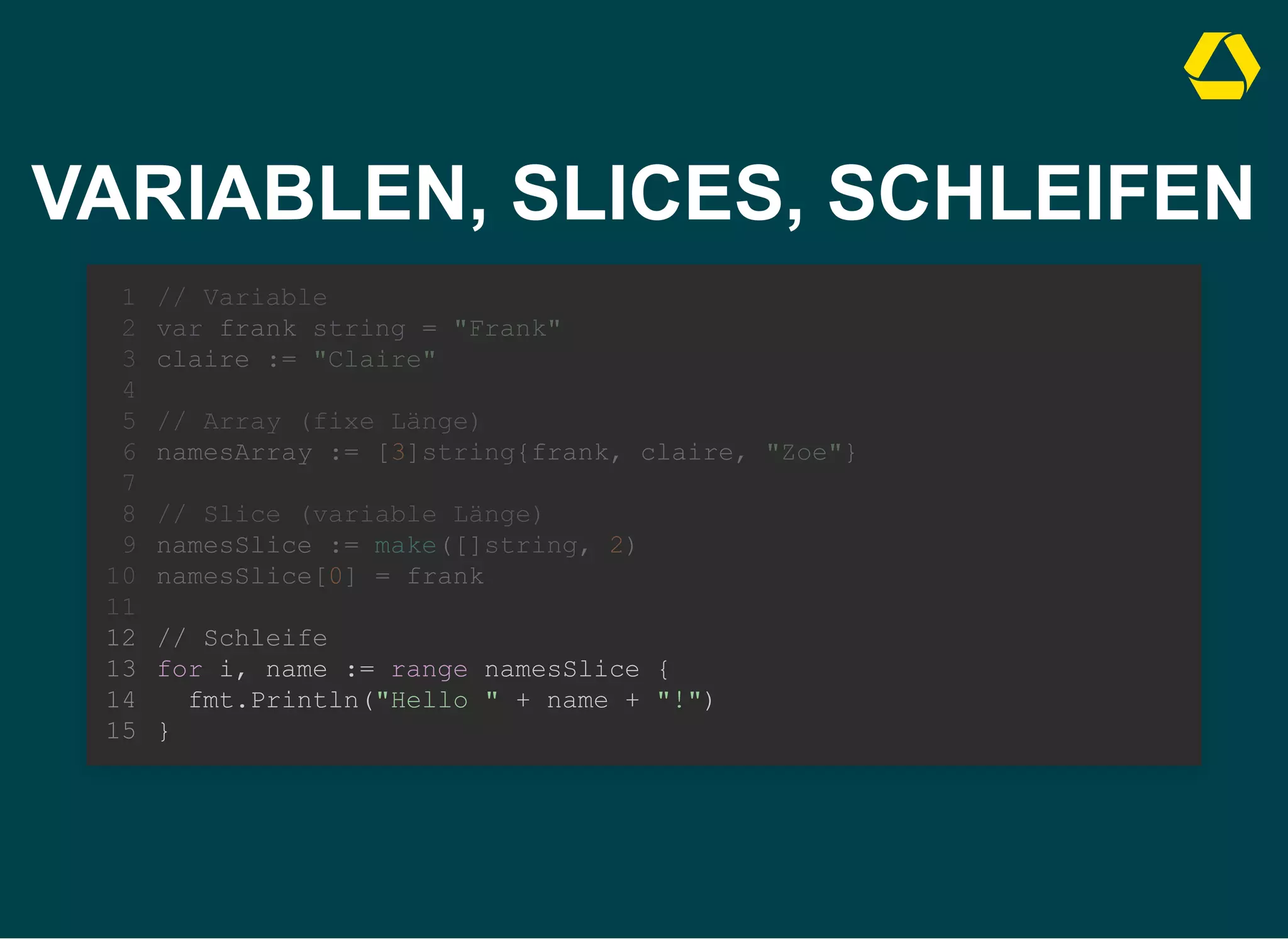 VARIABLEN, SLICES, SCHLEIFEN
// Variable
var frank string = "Frank"
claire := "Claire"
1
2
3
4
// Array (fixe Länge)
5
namesArray := [3]string{frank, claire, "Zoe"}
6
7
// Slice (variable Länge)
8
namesSlice := make([]string, 2)
9
namesSlice[0] = frank
10
11
// Schleife
12
for i, name := range namesSlice {
13
fmt.Println("Hello " + name + "!")
14
}
15
// Array (fixe Länge)
namesArray := [3]string{frank, claire, "Zoe"}
// Variable
1
var frank string = "Frank"
2
claire := "Claire"
3
4
5
6
7
// Slice (variable Länge)
8
namesSlice := make([]string, 2)
9
namesSlice[0] = frank
10
11
// Schleife
12
for i, name := range namesSlice {
13
fmt.Println("Hello " + name + "!")
14
}
15
// Slice (variable Länge)
namesSlice := make([]string, 2)
namesSlice[0] = frank
// Variable
1
var frank string = "Frank"
2
claire := "Claire"
3
4
// Array (fixe Länge)
5
namesArray := [3]string{frank, claire, "Zoe"}
6
7
8
9
10
11
// Schleife
12
for i, name := range namesSlice {
13
fmt.Println("Hello " + name + "!")
14
}
15
// Schleife
for i, name := range namesSlice {
fmt.Println("Hello " + name + "!")
}
// Variable
1
var frank string = "Frank"
2
claire := "Claire"
3
4
// Array (fixe Länge)
5
namesArray := [3]string{frank, claire, "Zoe"}
6
7
// Slice (variable Länge)
8
namesSlice := make([]string, 2)
9
namesSlice[0] = frank
10
11
12
13
14
15
 