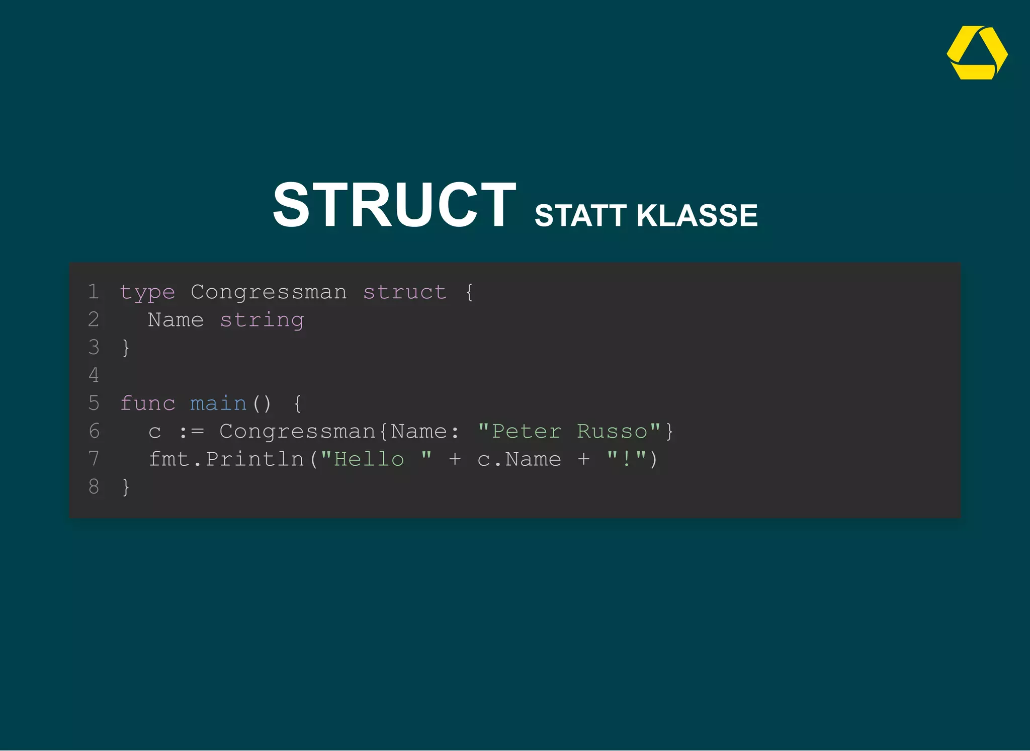 STRUCT STATT KLASSE
type Congressman struct {
Name string
}
1
2
3
4
func main() {
5
c := Congressman{Name: "Peter Russo"}
6
fmt.Println("Hello " + c.Name + "!")
7
}
8
c := Congressman{Name: "Peter Russo"}
fmt.Println("Hello " + c.Name + "!")
type Congressman struct {
1
Name string
2
}
3
4
func main() {
5
6
7
}
8
type Congressman struct {
Name string
}
func main() {
c := Congressman{Name: "Peter Russo"}
fmt.Println("Hello " + c.Name + "!")
}
1
2
3
4
5
6
7
8
 