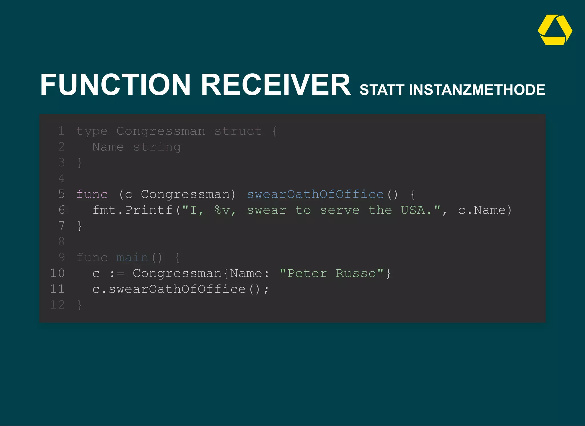 FUNCTION RECEIVER STATT INSTANZMETHODE
func (c Congressman) swearOathOfOffice() {
fmt.Printf("I, %v, swear to serve the USA.", c.Name)
}
type Congressman struct {
1
Name string
2
}
3
4
5
6
7
8
func main() {
9
c := Congressman{Name: "Peter Russo"}
10
c.swearOathOfOffice();
11
}
12
func (c Congressman) swearOathOfOffice() {
fmt.Printf("I, %v, swear to serve the USA.", c.Name)
}
c := Congressman{Name: "Peter Russo"}
c.swearOathOfOffice();
type Congressman struct {
1
Name string
2
}
3
4
5
6
7
8
func main() {
9
10
11
}
12
 