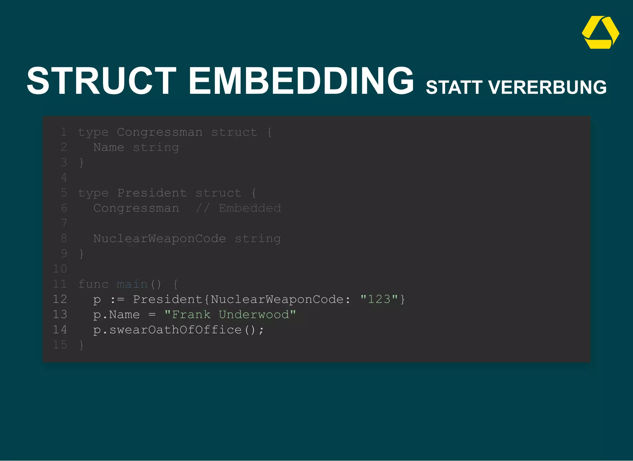 STRUCT EMBEDDING STATT VERERBUNG
type Congressman struct {
Name string
}
1
2
3
4
type President struct {
5
Congressman // Embedded
6
7
NuclearWeaponCode string
8
}
9
10
func main() {
11
p := President{NuclearWeaponCode: "123"}
12
p.Name = "Frank Underwood"
13
p.swearOathOfOffice();
14
}
15
type President struct {
Congressman // Embedded
NuclearWeaponCode string
}
type Congressman struct {
1
Name string
2
}
3
4
5
6
7
8
9
10
func main() {
11
p := President{NuclearWeaponCode: "123"}
12
p.Name = "Frank Underwood"
13
p.swearOathOfOffice();
14
}
15
p := President{NuclearWeaponCode: "123"}
p.Name = "Frank Underwood"
p.swearOathOfOffice();
type Congressman struct {
1
Name string
2
}
3
4
type President struct {
5
Congressman // Embedded
6
7
NuclearWeaponCode string
8
}
9
10
func main() {
11
12
13
14
}
15
 