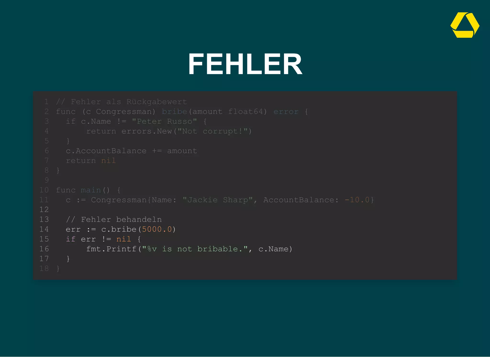 FEHLER
// Fehler als Rückgabewert
func (c Congressman) bribe(amount float64) error {
if c.Name != "Peter Russo" {
return errors.New("Not corrupt!")
}
c.AccountBalance += amount
return nil
}
1
2
3
4
5
6
7
8
9
func main() {
10
c := Congressman{Name: "Jackie Sharp", AccountBalance: -10.0}
11
12
// Fehler behandeln
13
err := c.bribe(5000.0)
14
if err != nil {
15
fmt.Printf("%v is not bribable.", c.Name)
16
}
17
}
18
// Fehler behandeln
err := c.bribe(5000.0)
if err != nil {
fmt.Printf("%v is not bribable.", c.Name)
}
// Fehler als Rückgabewert
1
func (c Congressman) bribe(amount float64) error {
2
if c.Name != "Peter Russo" {
3
return errors.New("Not corrupt!")
4
}
5
c.AccountBalance += amount
6
return nil
7
}
8
9
func main() {
10
c := Congressman{Name: "Jackie Sharp", AccountBalance: -10.0}
11
12
13
14
15
16
17
}
18
 