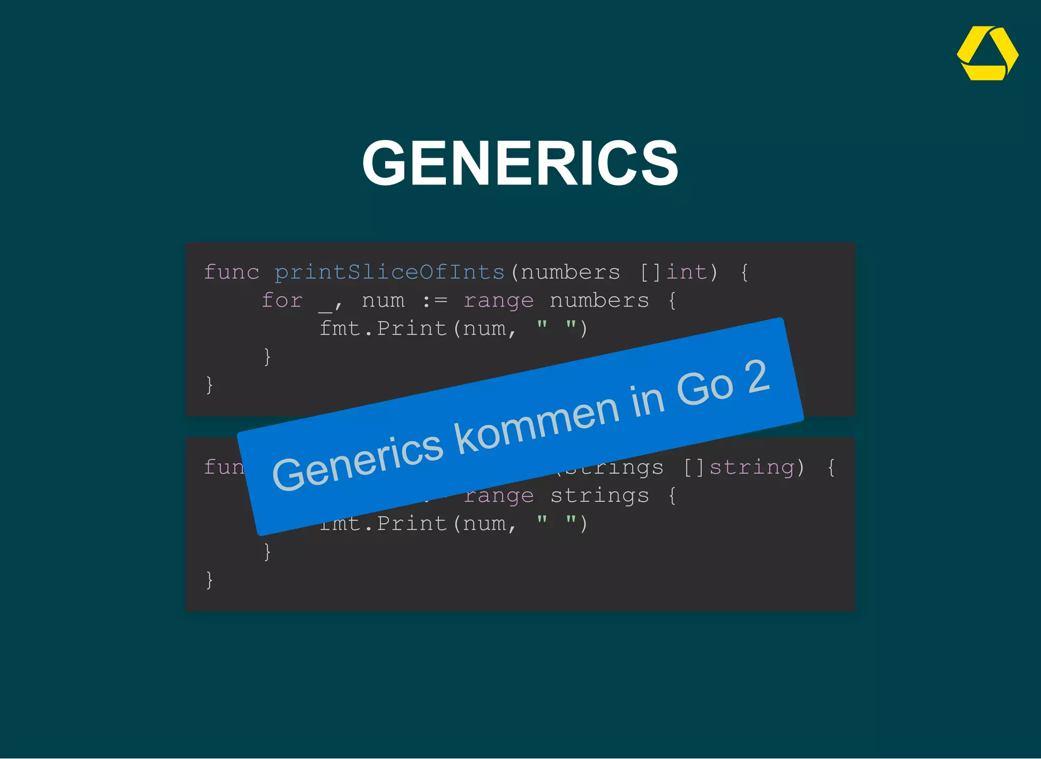 GENERICS
func printSliceOfInts(numbers []int) {

for _, num := range numbers {

fmt.Print(num, " ")

}

}
func printSliceOfStrings(strings []string) {

for _, num := range strings {

fmt.Print(num, " ")

}

}
Generics kommen in Go 2
 